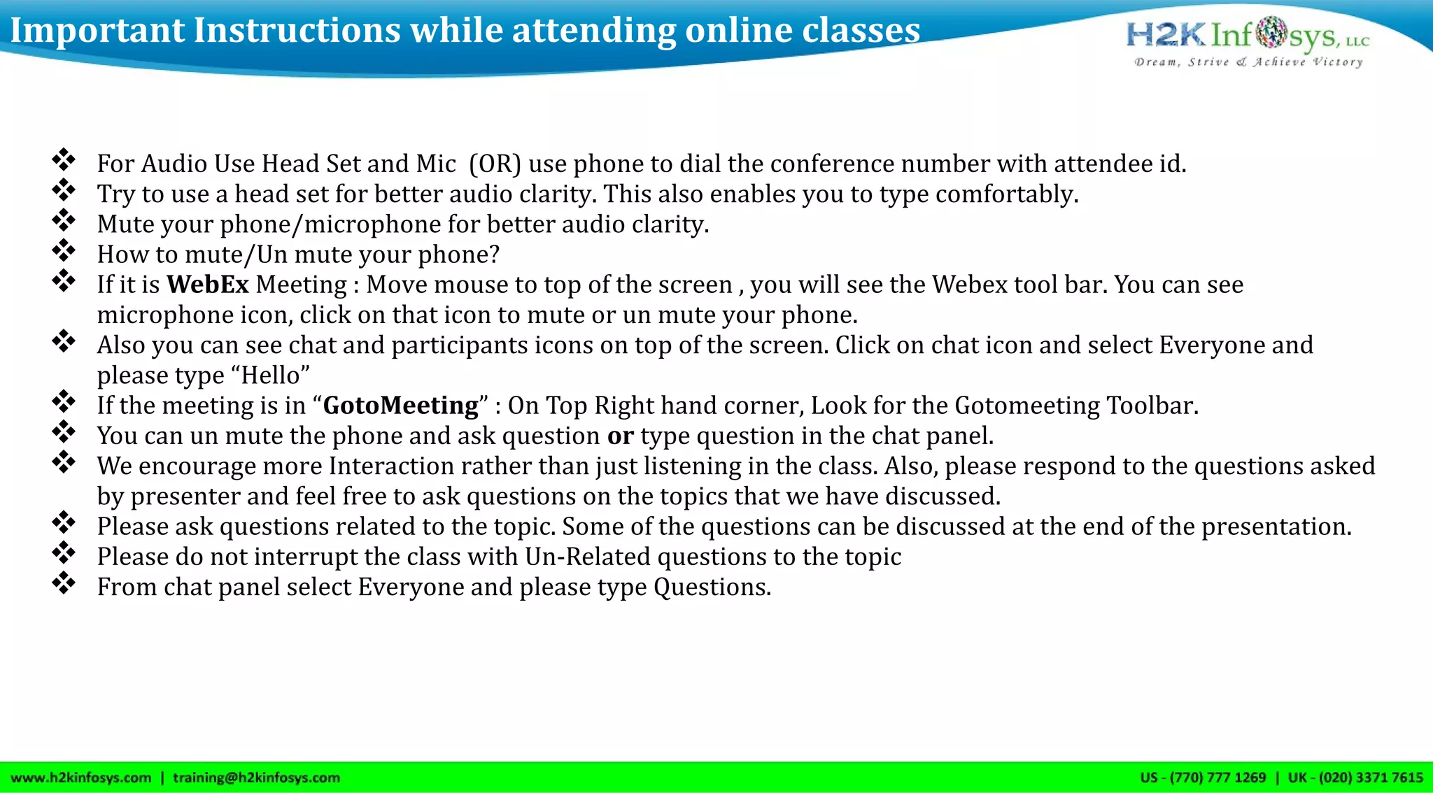  For Audio Use Head Set and Mic (OR) use phone to dial the conference number with attendee id.
 Try to use a head set for better audio clarity. This also enables you to type comfortably.
 Mute your phone/microphone for better audio clarity.
 How to mute/Un mute your phone?
 If it is WebEx Meeting : Move mouse to top of the screen , you will see the Webex tool bar. You can see
microphone icon, click on that icon to mute or un mute your phone.
 Also you can see chat and participants icons on top of the screen. Click on chat icon and select Everyone and
please type “Hello”
 If the meeting is in “GotoMeeting” : On Top Right hand corner, Look for the Gotomeeting Toolbar.
 You can un mute the phone and ask question or type question in the chat panel.
 We encourage more Interaction rather than just listening in the class. Also, please respond to the questions asked
by presenter and feel free to ask questions on the topics that we have discussed.
 Please ask questions related to the topic. Some of the questions can be discussed at the end of the presentation.
 Please do not interrupt the class with Un-Related questions to the topic
 From chat panel select Everyone and please type Questions.
Important Instructions while attending online classes
 