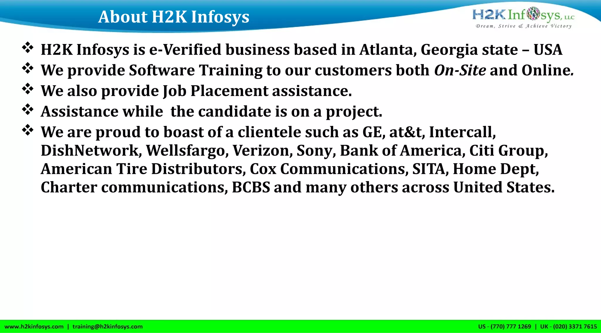  H2K Infosys is e-Verified business based in Atlanta, Georgia state – USA
 We provide Software Training to our customers both On-Site and Online.
 We also provide Job Placement assistance.
 Assistance while the candidate is on a project.
 We are proud to boast of a clientele such as GE, at&t, Intercall,
DishNetwork, Wellsfargo, Verizon, Sony, Bank of America, Citi Group,
American Tire Distributors, Cox Communications, SITA, Home Dept,
Charter communications, BCBS and many others across United States.
About H2K Infosys
 