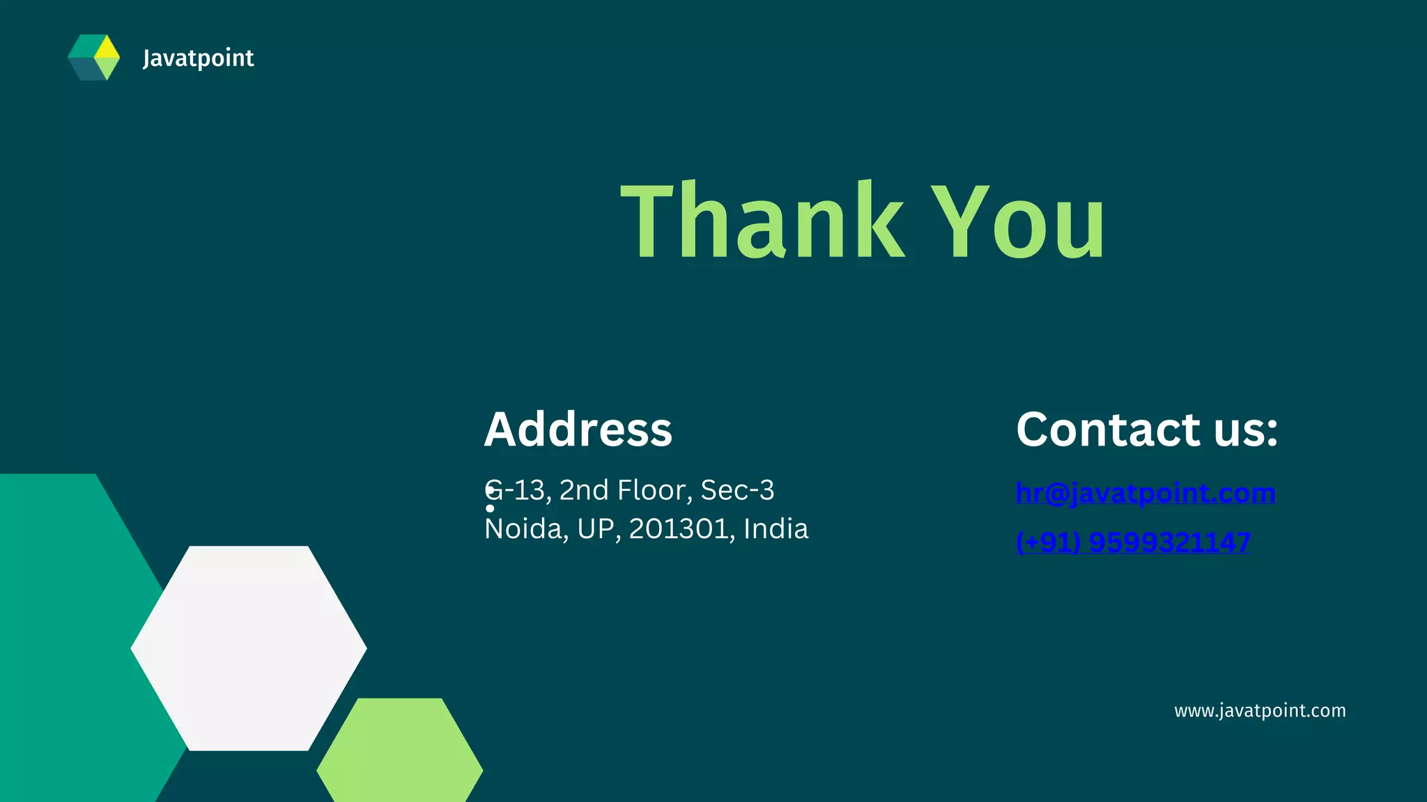 www.javatpoint.com
(+91) 9599321147
Thank You
hr@javatpoint.com
Contact us:
Address
:
G-13, 2nd Floor, Sec-3
Noida, UP, 201301, India
Javatpoint
 