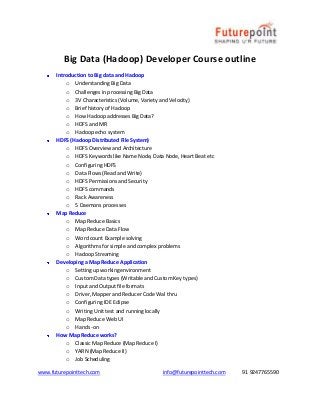 www.futurepointtech.com info@futurepointtech.com 91 9247765590
Big Data (Hadoop) Developer Course outline
Introduction to Big data and Hadoop
o Understanding Big Data
o Challenges in processing Big Data
o 3V Characteristics (Volume, Variety and Velocity)
o Brief history of Hadoop
o How Hadoop addresses Big Data?
o HDFS and MR
o Hadoop echo system
HDFS (Hadoop Distributed File System)
o HDFS Overview and Architecture
o HDFS Keywords like Name Node, Data Node, Heart Beat etc
o Configuring HDFS
o Data Flows (Read and Write)
o HDFS Permissions and Security
o HDFS commands
o Rack Awareness
o 5 Daemons processes
Map Reduce
o Map Reduce Basics
o Map Reduce Data Flow
o Word count Example solving
o Algorithms for simple and complex problems
o Hadoop Streaming
Developing a Map Reduce Application
o Setting up working environment
o Custom Data types (Writable and Custom Key types)
o Input and Output file formats
o Driver, Mapper and Reducer Code Wal thru
o Configuring IDE Eclipse
o Writing Unit test and running locally
o Map Reduce Web UI
o Hands -on
How Map Reduce works?
o Classic Map Reduce (Map Reduce I)
o YARN (Map Reduce II)
o Job Scheduling
 