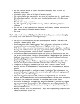  Big data can work well as an adjunct to scientific inquiry but rarely succeeds as a
wholesale replacement.
 Many tools that are based on big data can be easily gamed.
 The results of a big data analysis often turn out to be less robust than they initially seem.
 The echo-chamber effect, which also stems from the fact that much of big data comes
from the web.
 The risk of too many correlations.
 Big data is prone to giving scientific-sounding solutions to hopelessly imprecise
questions.
 Big data is at its best when analyzing things that are extremely common, but often falls
short when analyzing things that are less common
 The hype.
That’s not the whole picture or “the big picture “of all the challenges and problems facing big
data concept. I can add to the list the following challenges:
 The privacy challenges around Big Data are nothing new, but with ‘Dark Data’ now
becoming a popular talking point
 Legal concerns over Big Data privacy are likely to become a serious issue in 2014, as
consumers become more aware of the impact of Big Data on their lives.
 With the rise of the Internet of Everything, more mobile devices and perhaps even drones
buzzing over our heads, this is only going to generate even bigger data, sensory data and
maybe even image data too, claims the IEEE Computer Society.
 Discrimination: One of the touchiest subjects that need to be addressed is the way data
can be used to discriminate. Last year, Microsoft’s Kate Crawford wrote that Big Data is
leading to “more précises forms of discrimination,” with social media and health care
data being the biggest worries.
 Going against gut instincts: With most organizations pursuing Big Data to drive their
decision-making, this could soon lead to conflict over the old way of doing things.
 Companies are struggling to find the right talent (Data Scientists) capable of both
working with new technologies and of interpreting the data to find meaningful business
insights.
 Data access and connectivity can be an obstacle. A majority of data points are not yet
connected today, and companies often do not have the right platforms to aggregate and
manage the data across the enterprise.
 The technology landscape in the data world is evolving extremely fast. This means
working with a strong and innovative technology partner that can help create the right IT
architecture that can adapt to changes in the landscape in an efficient manner.
 Leveraging big data often means working across functions like IT, engineering, finance
and procurement and the ownership of data is fragmented across the organization. To
address these organizational challenges means finding new ways of collaborating across
functions and businesses.
 Security concerns about data protection are a major obstacle preventing companies from
taking full advantage of their data.
 