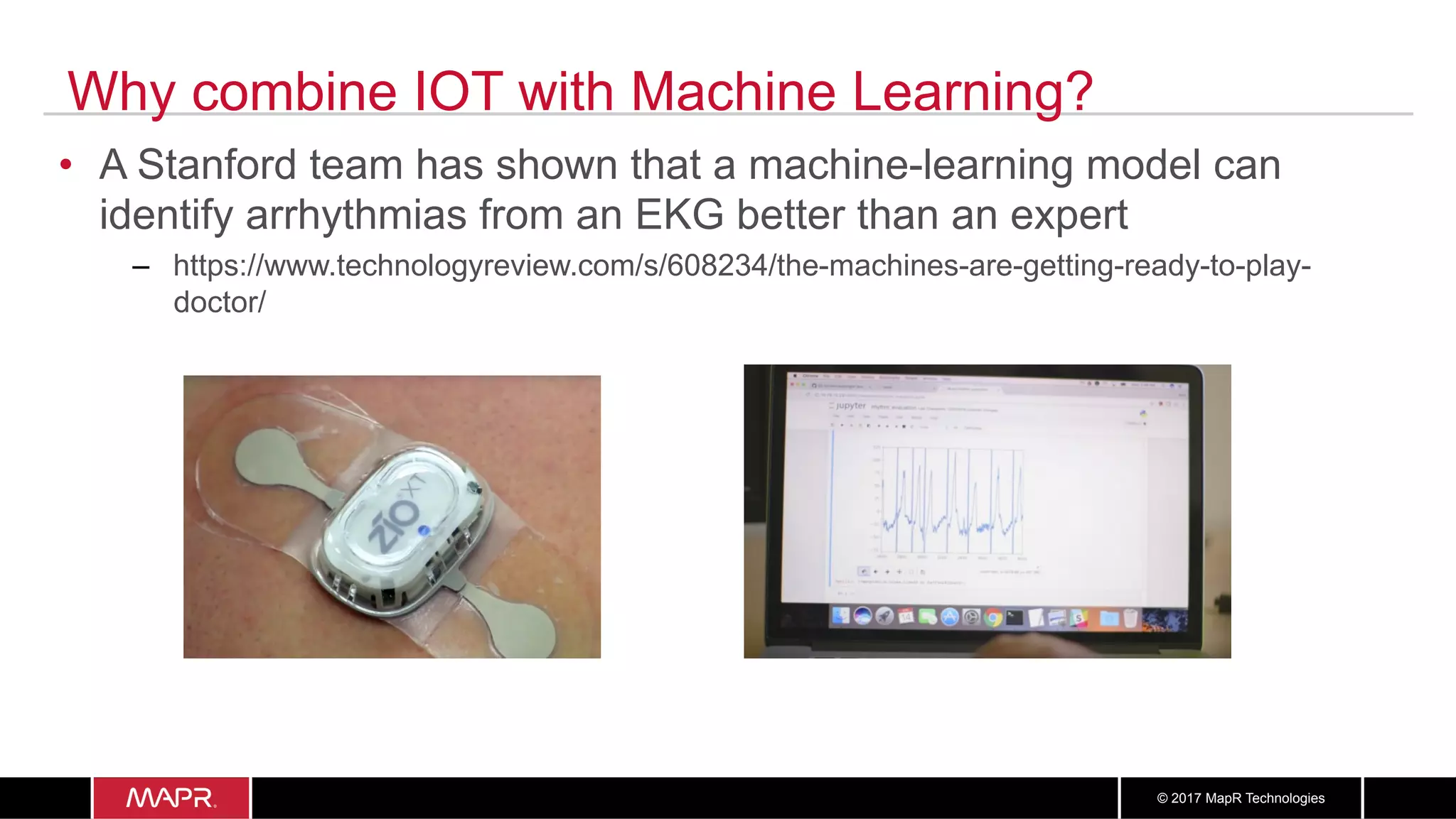 1616© 2017 MapR Technologies
Why combine IOT with Machine Learning?
•  A Stanford team has shown that a machine-learning model can
identify arrhythmias from an EKG better than an expert
–  https://www.technologyreview.com/s/608234/the-machines-are-getting-ready-to-play-
doctor/
 