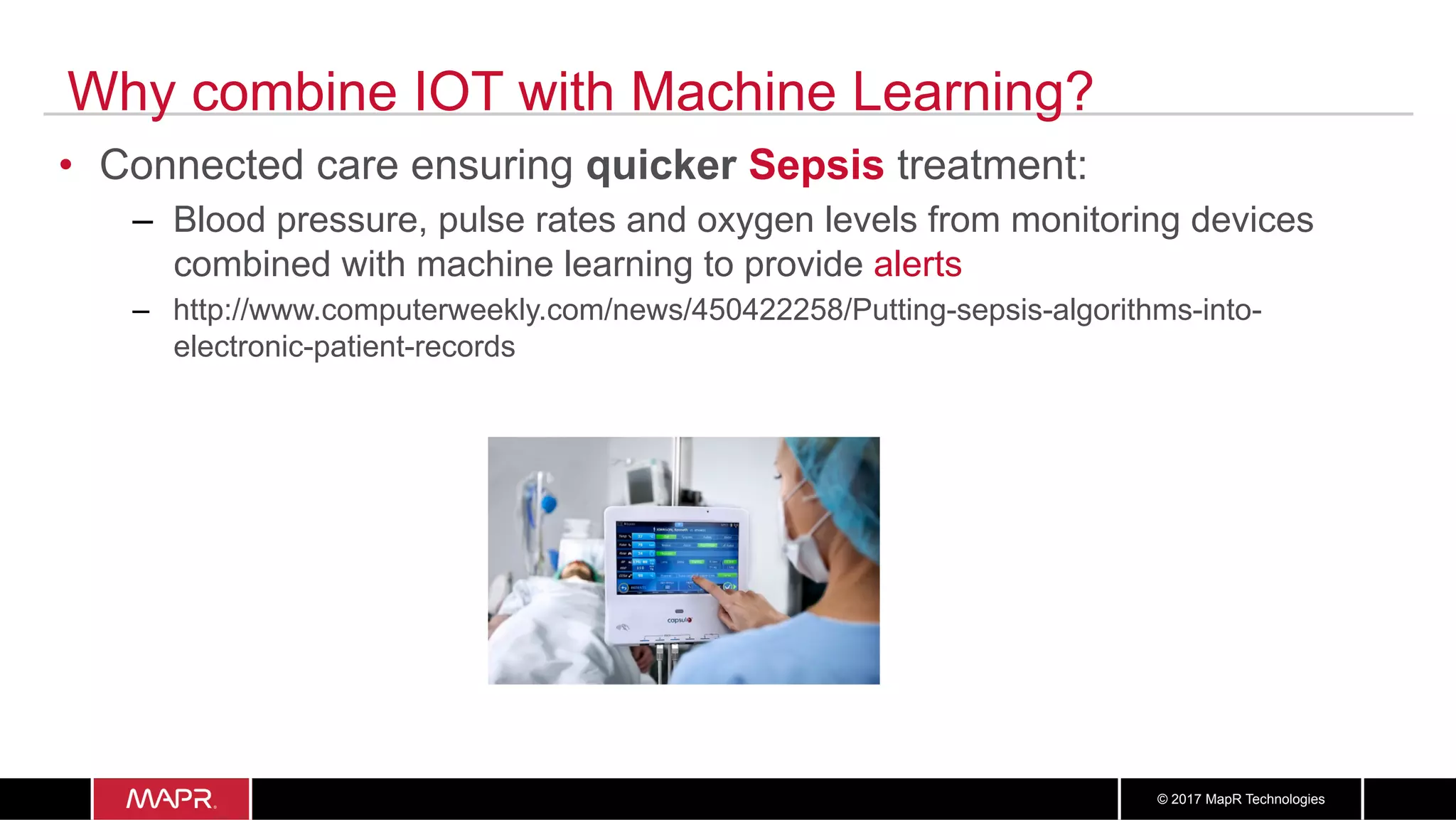 1919© 2017 MapR Technologies
Why combine IOT with Machine Learning?
•  Connected care ensuring quicker Sepsis treatment:
–  Blood pressure, pulse rates and oxygen levels from monitoring devices
combined with machine learning to provide alerts
–  http://www.computerweekly.com/news/450422258/Putting-sepsis-algorithms-into-
electronic-patient-records
 