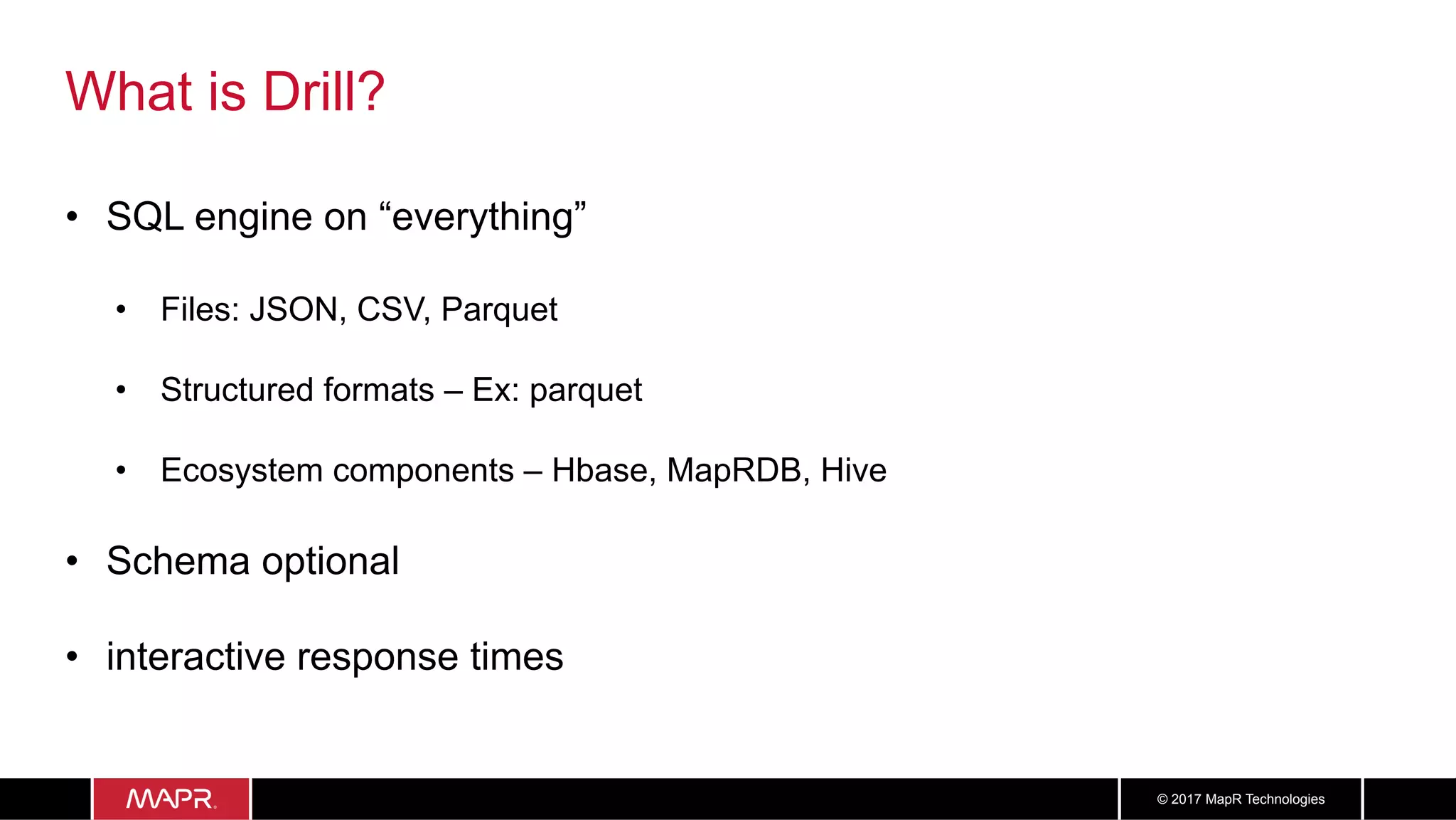 3030© 2017 MapR Technologies
What is Drill?
•  SQL engine on “everything”
•  Files: JSON, CSV, Parquet
•  Structured formats – Ex: parquet
•  Ecosystem components – Hbase, MapRDB, Hive
•  Schema optional
•  interactive response times
 