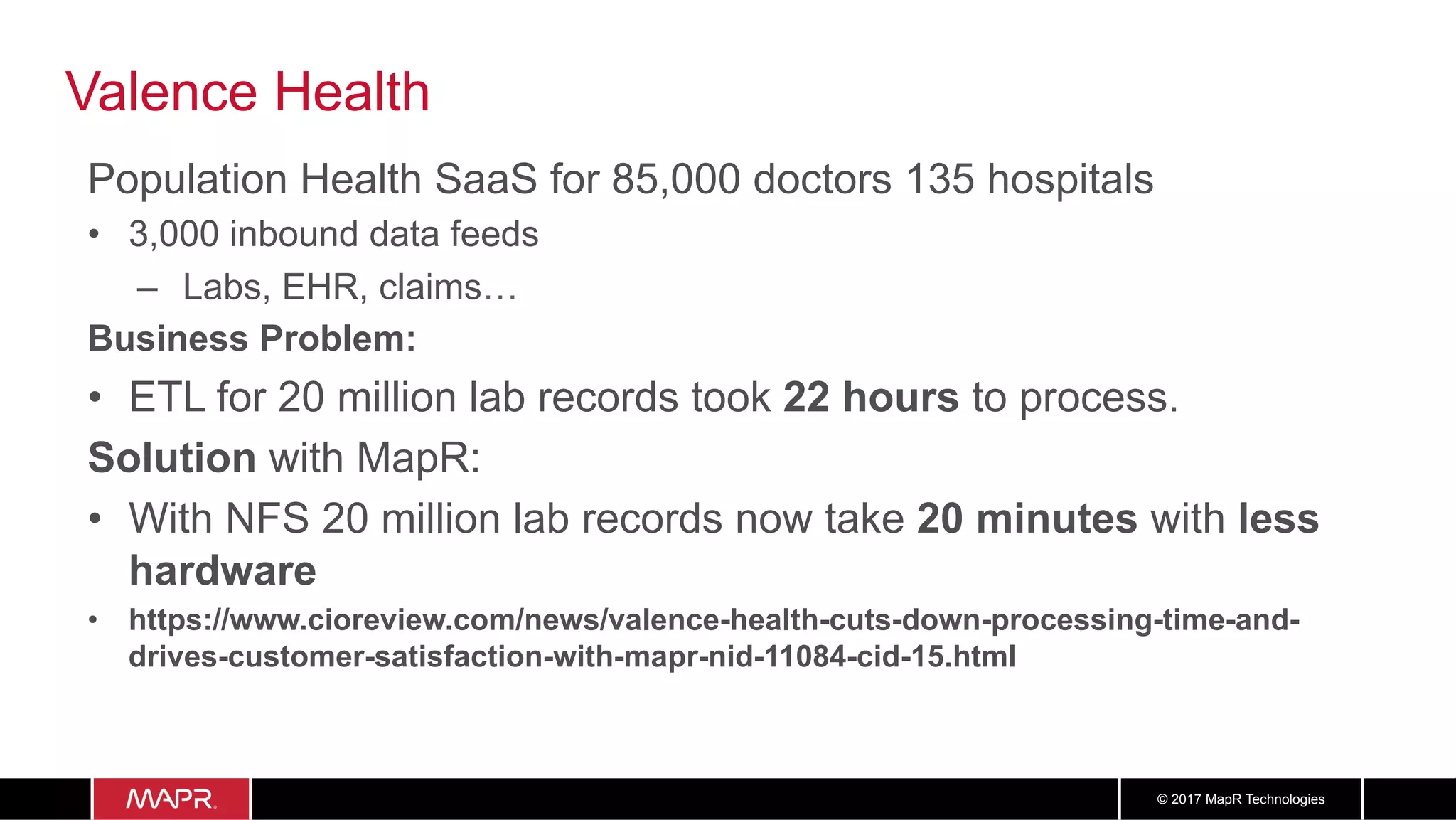 3737© 2017 MapR Technologies
Valence Health
Population Health SaaS for 85,000 doctors 135 hospitals
•  3,000 inbound data feeds
–  Labs, EHR, claims…
Business Problem:
•  ETL for 20 million lab records took 22 hours to process.
Solution with MapR:
•  With NFS 20 million lab records now take 20 minutes with less
hardware
•  https://www.cioreview.com/news/valence-health-cuts-down-processing-time-and-
drives-customer-satisfaction-with-mapr-nid-11084-cid-15.html
 