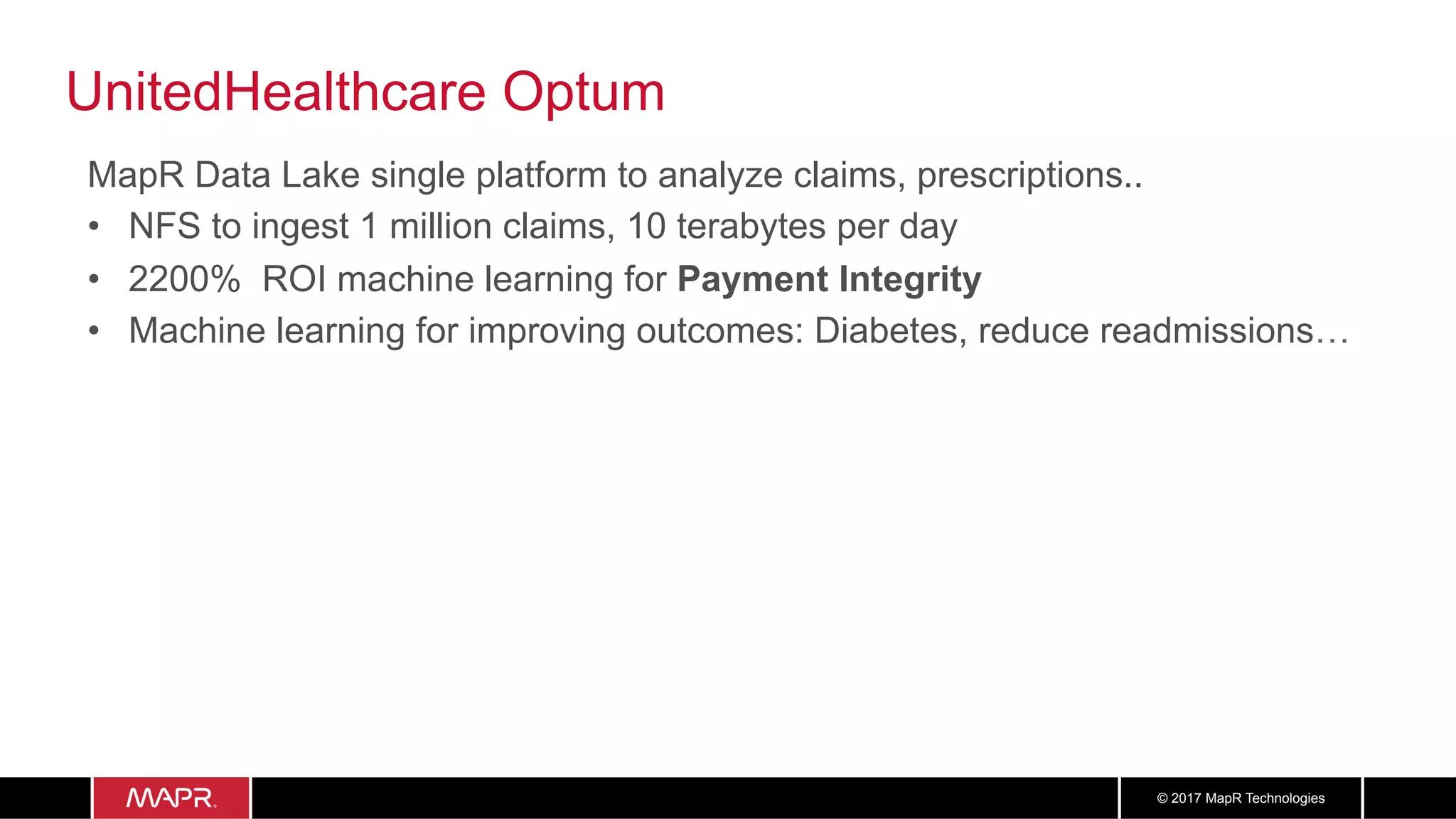 3838© 2017 MapR Technologies
UnitedHealthcare Optum
MapR Data Lake single platform to analyze claims, prescriptions..
•  NFS to ingest 1 million claims, 10 terabytes per day
•  2200% ROI machine learning for Payment Integrity
•  Machine learning for improving outcomes: Diabetes, reduce readmissions…
 
