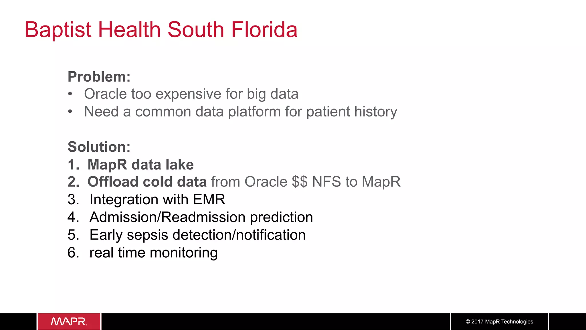 3939© 2017 MapR Technologies
Baptist Health South Florida
Problem:
•  Oracle too expensive for big data
•  Need a common data platform for patient history
Solution:
1.  MapR data lake
2.  Offload cold data from Oracle $$ NFS to MapR
3.  Integration with EMR
4.  Admission/Readmission prediction
5.  Early sepsis detection/notification
6.  real time monitoring
 