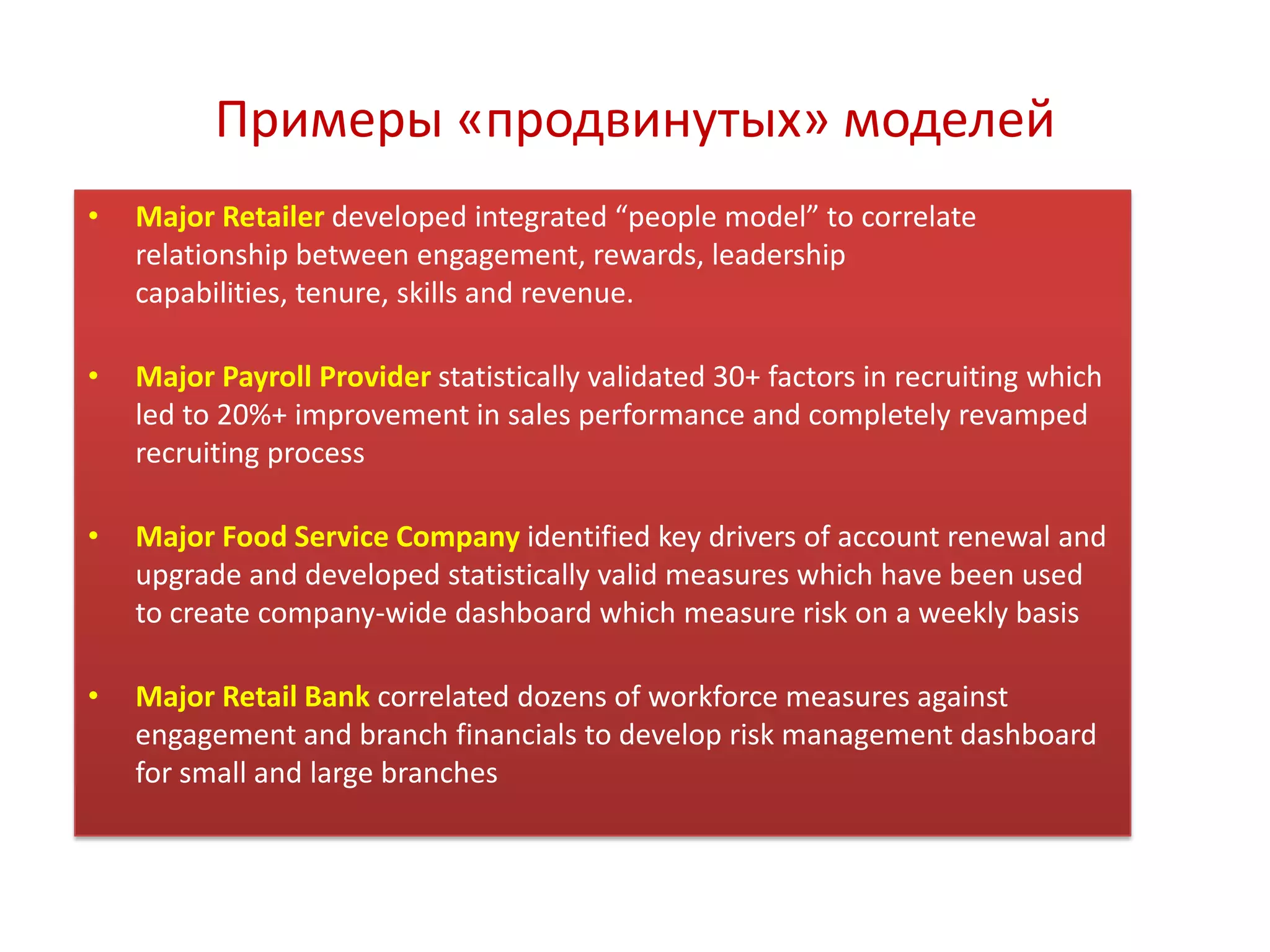 Примеры «продвинутых» моделей
• Major Retailer developed integrated “people model” to correlate
relationship between engagement, rewards, leadership
capabilities, tenure, skills and revenue.
• Major Payroll Provider statistically validated 30+ factors in recruiting which
led to 20%+ improvement in sales performance and completely revamped
recruiting process
• Major Food Service Company identified key drivers of account renewal and
upgrade and developed statistically valid measures which have been used
to create company-wide dashboard which measure risk on a weekly basis
• Major Retail Bank correlated dozens of workforce measures against
engagement and branch financials to develop risk management dashboard
for small and large branches
 
