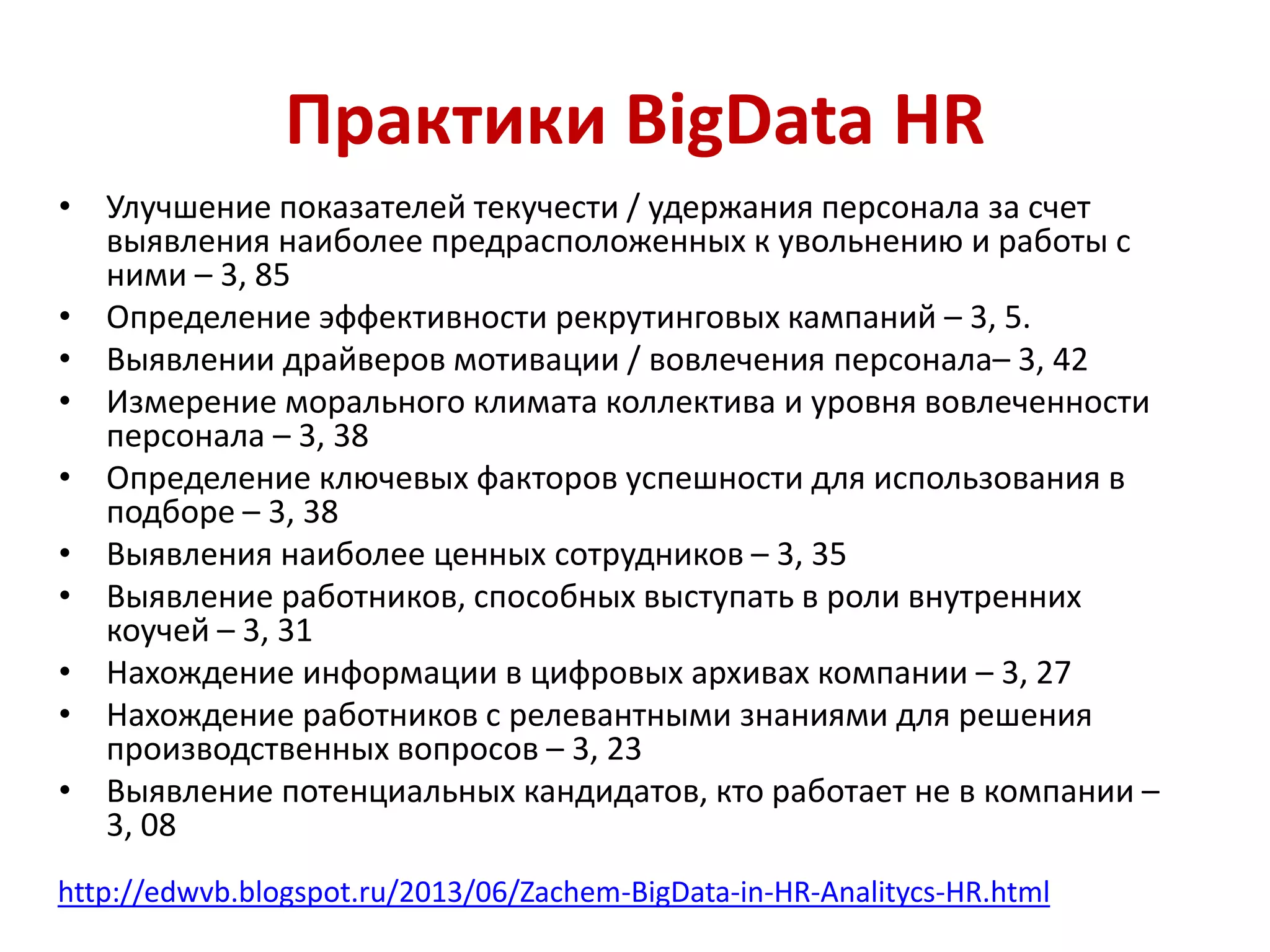 Практики BigData HR
• Улучшение показателей текучести / удержания персонала за счет
выявления наиболее предрасположенных к увольнению и работы с
ними – 3, 85
• Определение эффективности рекрутинговых кампаний – 3, 5.
• Выявлении драйверов мотивации / вовлечения персонала– 3, 42
• Измерение морального климата коллектива и уровня вовлеченности
персонала – 3, 38
• Определение ключевых факторов успешности для использования в
подборе – 3, 38
• Выявления наиболее ценных сотрудников – 3, 35
• Выявление работников, способных выступать в роли внутренних
коучей – 3, 31
• Нахождение информации в цифровых архивах компании – 3, 27
• Нахождение работников с релевантными знаниями для решения
производственных вопросов – 3, 23
• Выявление потенциальных кандидатов, кто работает не в компании –
3, 08
http://edwvb.blogspot.ru/2013/06/Zachem-BigData-in-HR-Analitycs-HR.html
 
