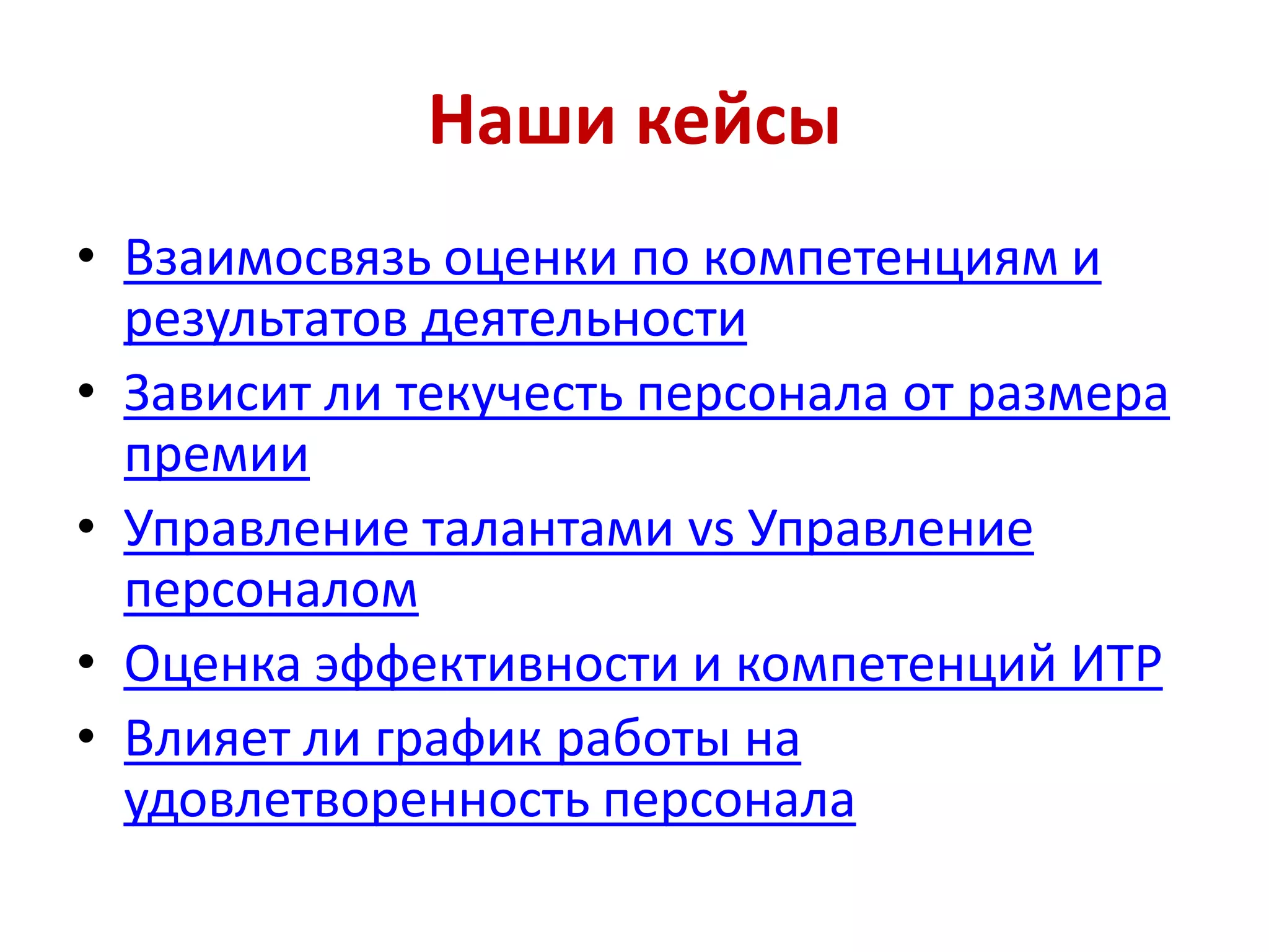 Наши кейсы
• Взаимосвязь оценки по компетенциям и
результатов деятельности
• Зависит ли текучесть персонала от размера
премии
• Управление талантами vs Управление
персоналом
• Оценка эффективности и компетенций ИТР
• Влияет ли график работы на
удовлетворенность персонала
 