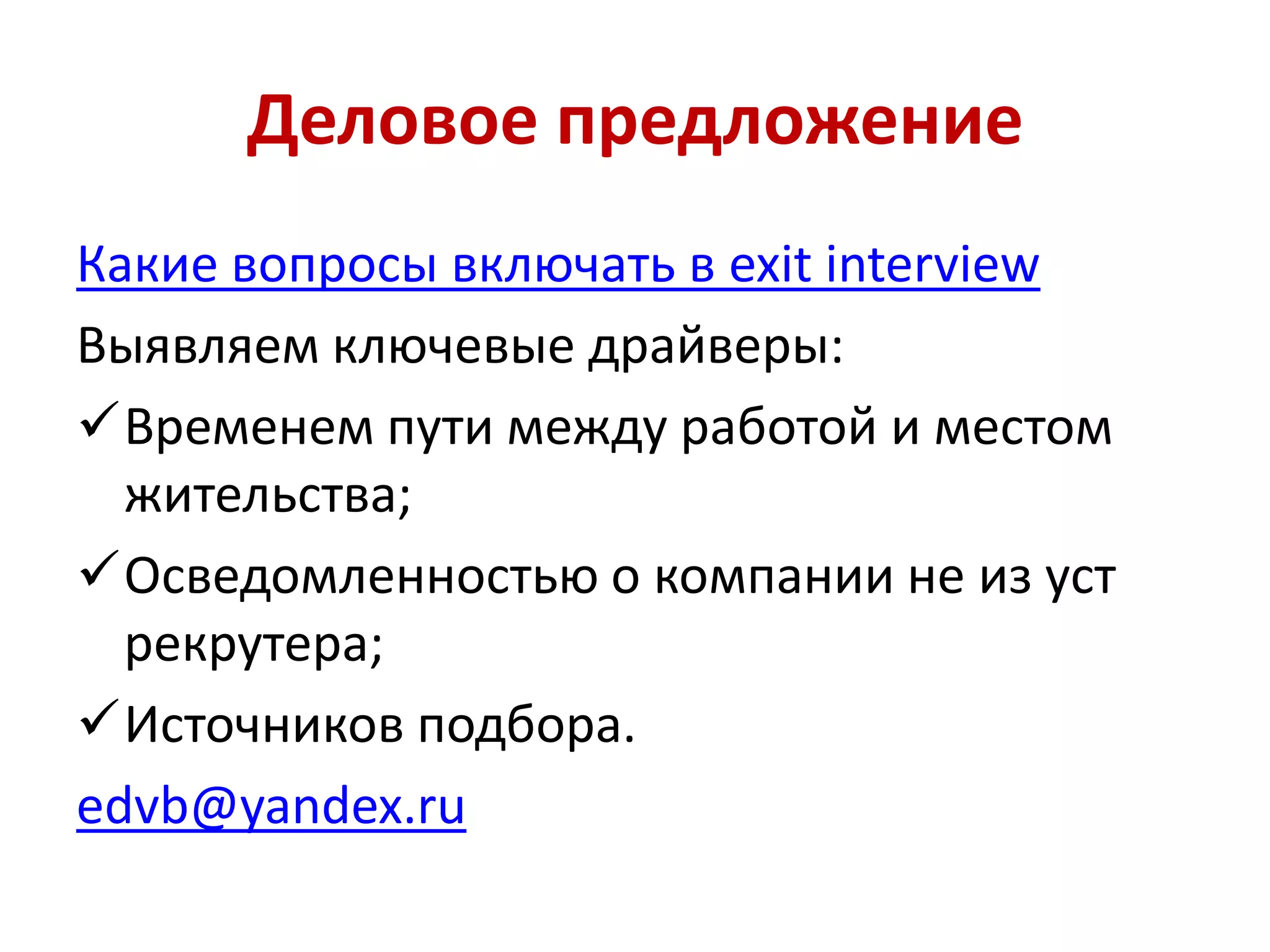 Деловое предложение
Какие вопросы включать в exit interview
Выявляем ключевые драйверы:
Временем пути между работой и местом
жительства;
Осведомленностью о компании не из уст
рекрутера;
Источников подбора.
edvb@yandex.ru
 