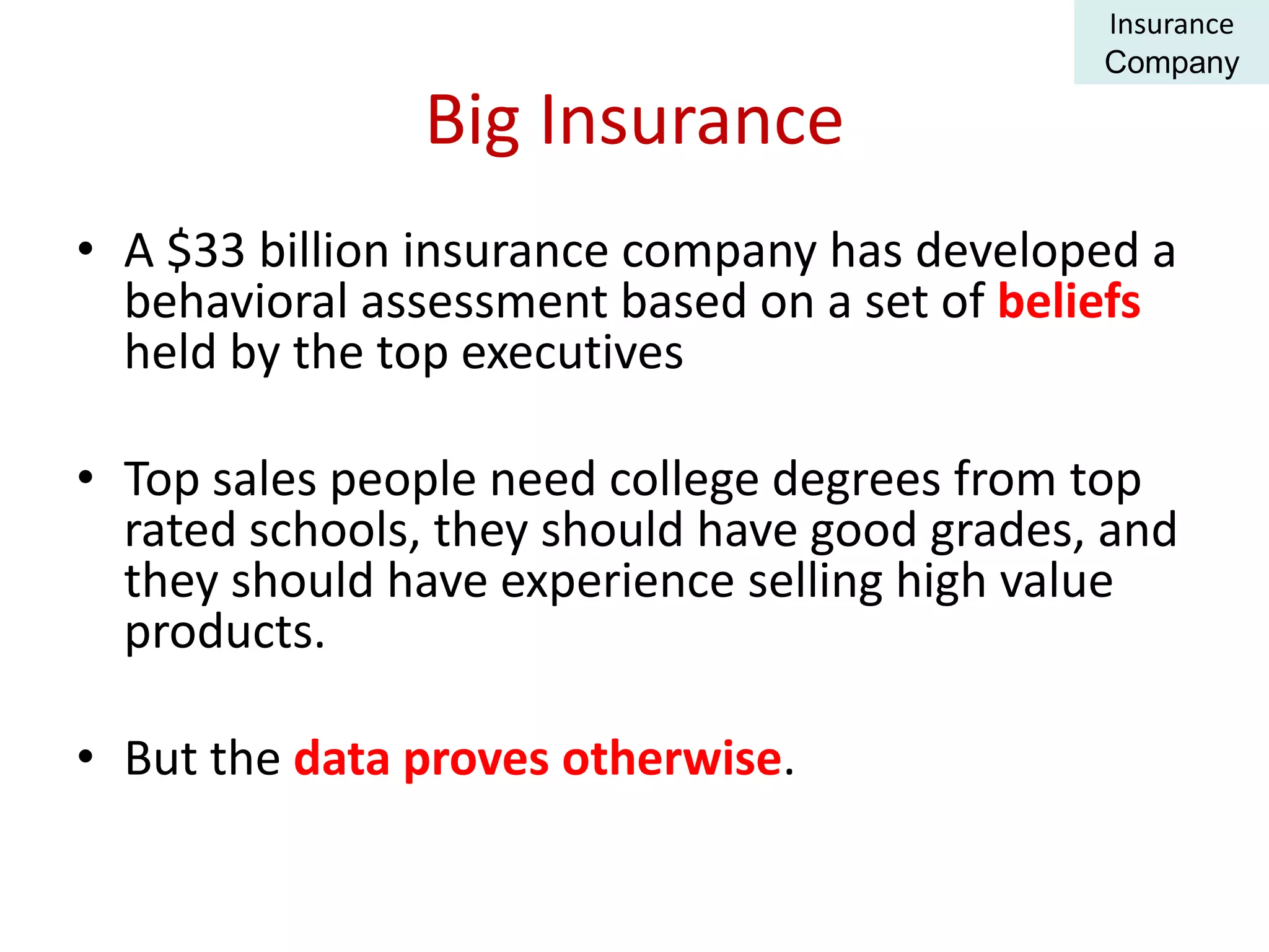 Big Insurance
• A $33 billion insurance company has developed a
behavioral assessment based on a set of beliefs
held by the top executives
• Top sales people need college degrees from top
rated schools, they should have good grades, and
they should have experience selling high value
products.
• But the data proves otherwise.
Insurance
Company
 
