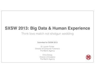 SXSW 2013: Big Data & Human Experience
       Think love match not shotgun wedding

                  Submitted for SXSW 2013

                       Dr. Lauren Tucker
                Director of Consumer Forensics
                      The Martin Agency

                         Chris Dickey
                     Director of Analytics
                     The Martin Agency
                                                 1
 