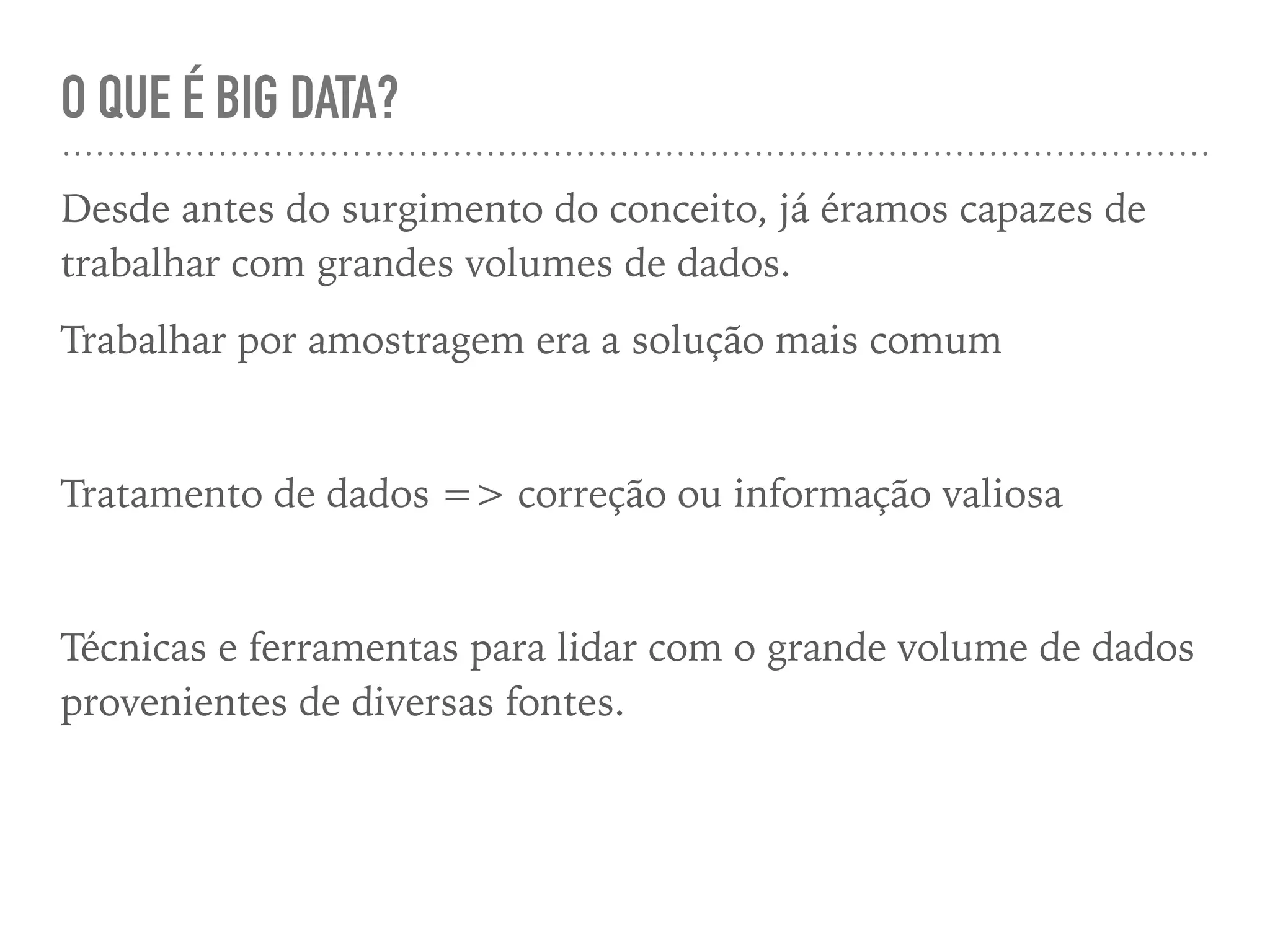 O QUE É BIG DATA?
Desde antes do surgimento do conceito, já éramos capazes de
trabalhar com grandes volumes de dados.
Trabalhar por amostragem era a solução mais comum
Tratamento de dados => correção ou informação valiosa
Técnicas e ferramentas para lidar com o grande volume de dados
provenientes de diversas fontes.
 