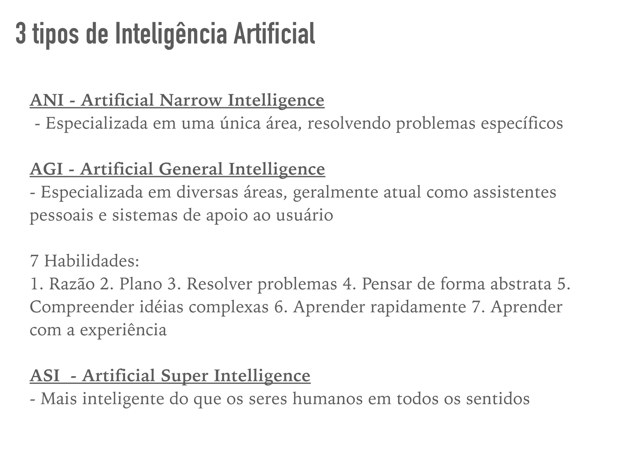ANI - Artificial Narrow Intelligence
- Especializada em uma única área, resolvendo problemas específicos
AGI - Artificial General Intelligence
- Especializada em diversas áreas, geralmente atual como assistentes
pessoais e sistemas de apoio ao usuário
7 Habilidades:
1. Razão 2. Plano 3. Resolver problemas 4. Pensar de forma abstrata 5.
Compreender idéias complexas 6. Aprender rapidamente 7. Aprender
com a experiência
ASI - Artificial Super Intelligence
- Mais inteligente do que os seres humanos em todos os sentidos
3 tipos de Inteligência Artificial
 