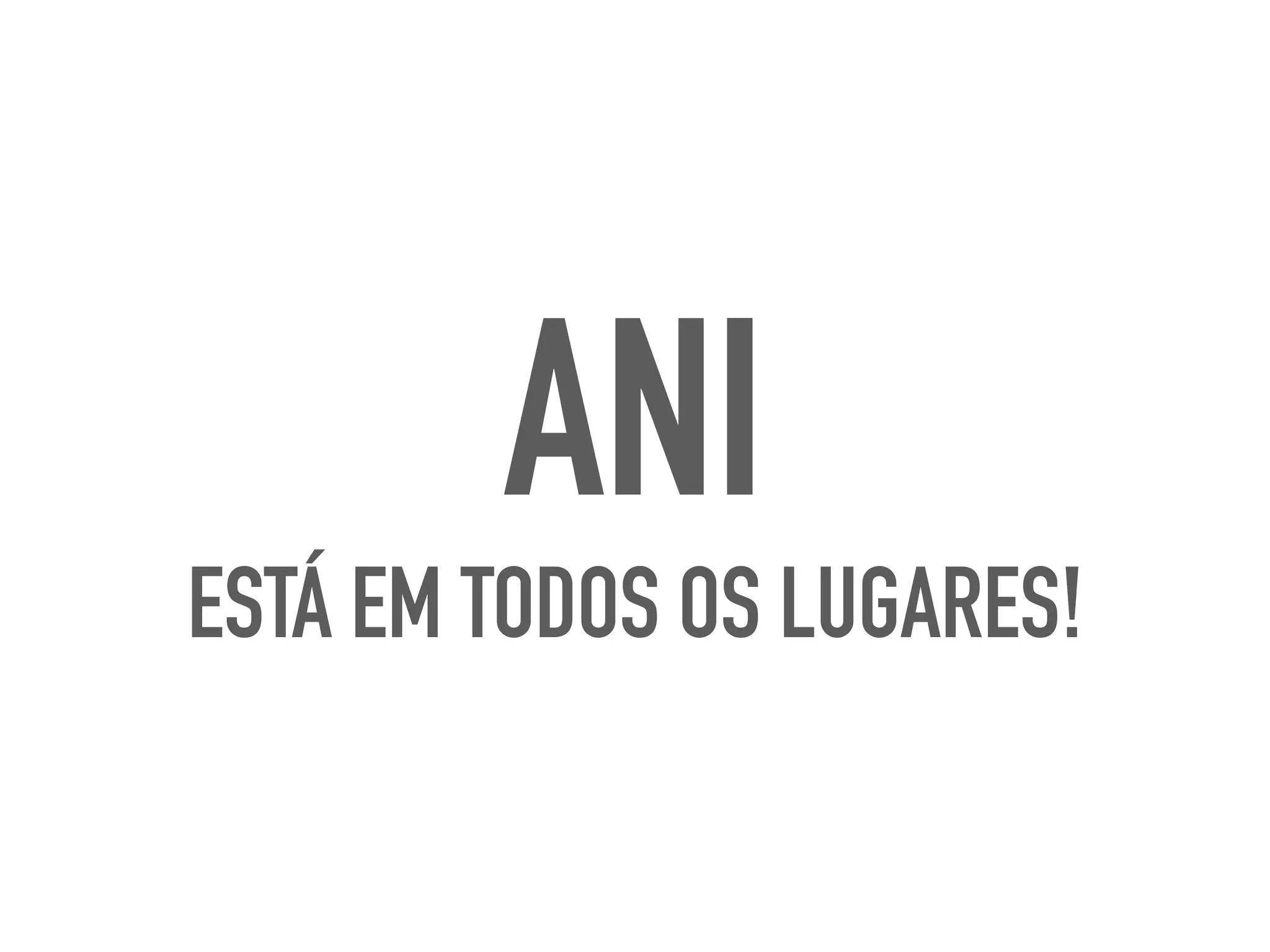 ANI
ESTÁ EM TODOS OS LUGARES!
 