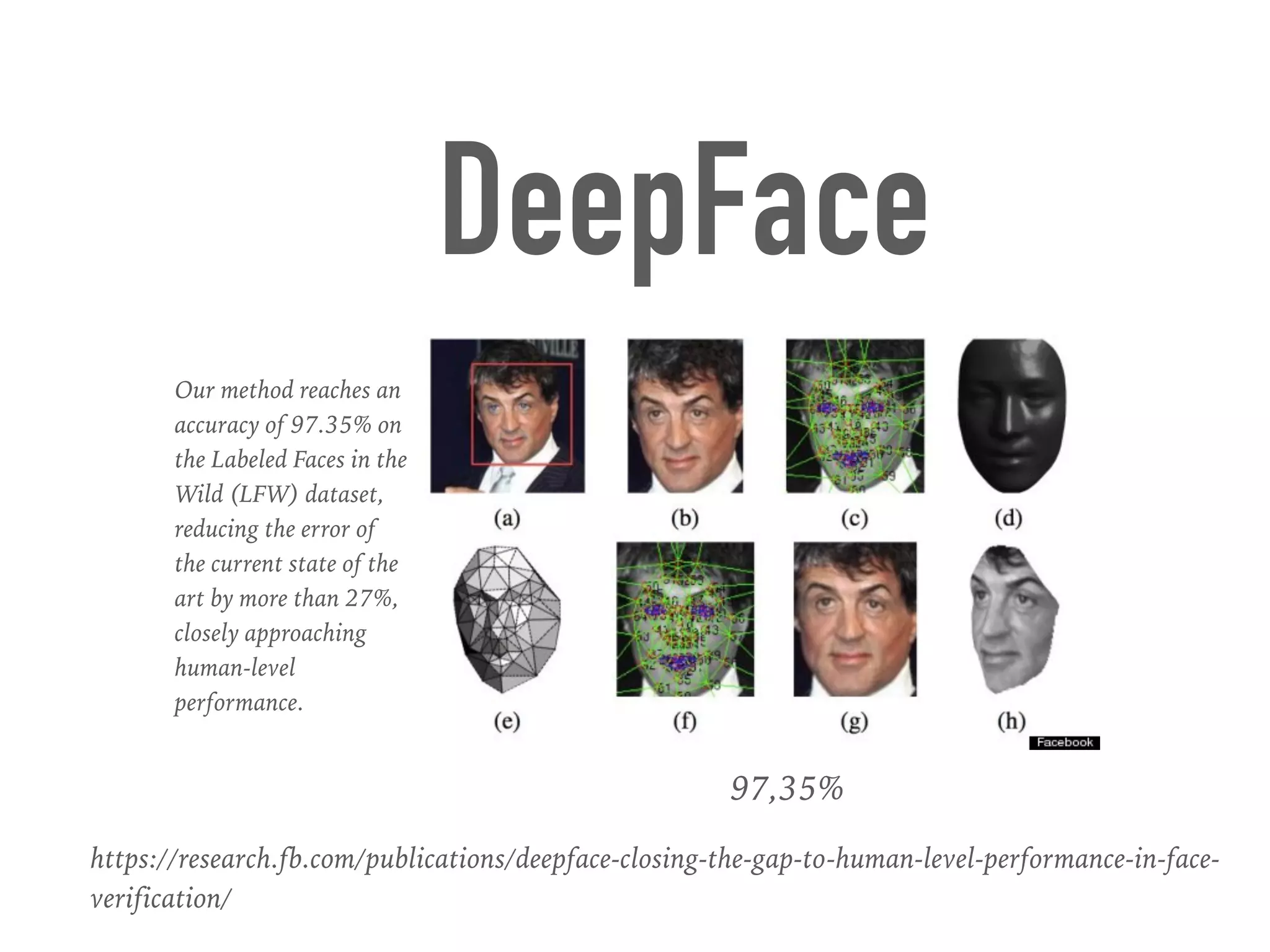 97,35%
Our method reaches an
accuracy of 97.35% on
the Labeled Faces in the
Wild (LFW) dataset,
reducing the error of
the current state of the
art by more than 27%,
closely approaching
human-level
performance.
DeepFace
https://research.fb.com/publications/deepface-closing-the-gap-to-human-level-performance-in-face-
verification/
 