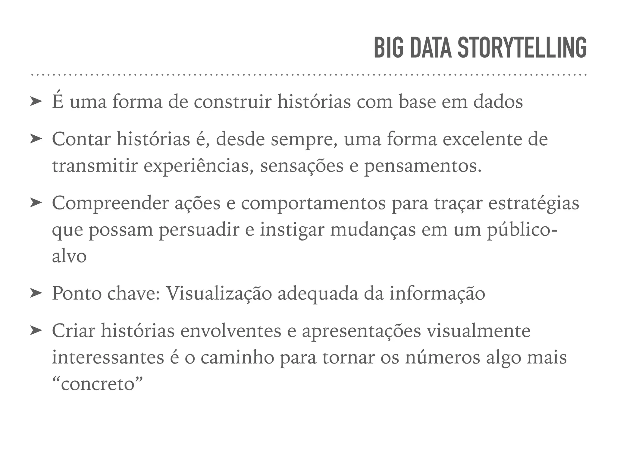 BIG DATA STORYTELLING
➤ É uma forma de construir histórias com base em dados
➤ Contar histórias é, desde sempre, uma forma excelente de
transmitir experiências, sensações e pensamentos.
➤ Compreender ações e comportamentos para traçar estratégias
que possam persuadir e instigar mudanças em um público-
alvo
➤ Ponto chave: Visualização adequada da informação
➤ Criar histórias envolventes e apresentações visualmente
interessantes é o caminho para tornar os números algo mais
“concreto”
 