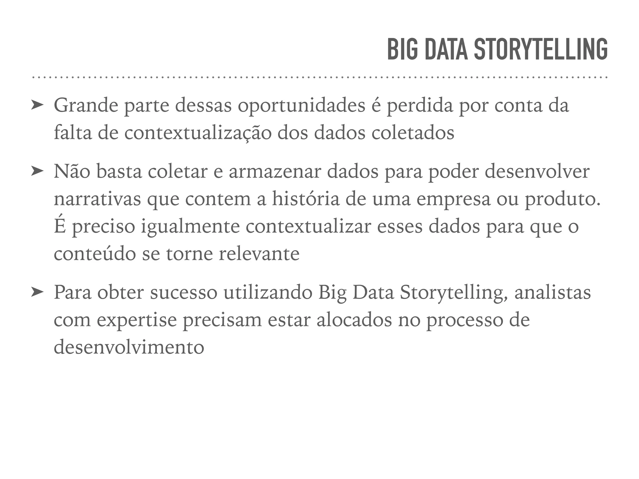 BIG DATA STORYTELLING
➤ Grande parte dessas oportunidades é perdida por conta da
falta de contextualização dos dados coletados
➤ Não basta coletar e armazenar dados para poder desenvolver
narrativas que contem a história de uma empresa ou produto.
É preciso igualmente contextualizar esses dados para que o
conteúdo se torne relevante
➤ Para obter sucesso utilizando Big Data Storytelling, analistas
com expertise precisam estar alocados no processo de
desenvolvimento
 