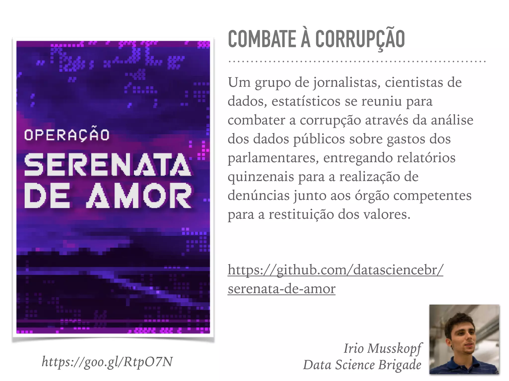 COMBATE À CORRUPÇÃO
Um grupo de jornalistas, cientistas de
dados, estatísticos se reuniu para
combater a corrupção através da análise
dos dados públicos sobre gastos dos
parlamentares, entregando relatórios
quinzenais para a realização de
denúncias junto aos órgão competentes
para a restituição dos valores.
https://github.com/datasciencebr/
serenata-de-amor
Irio Musskopf
Data Science Brigadehttps://goo.gl/RtpO7N
 