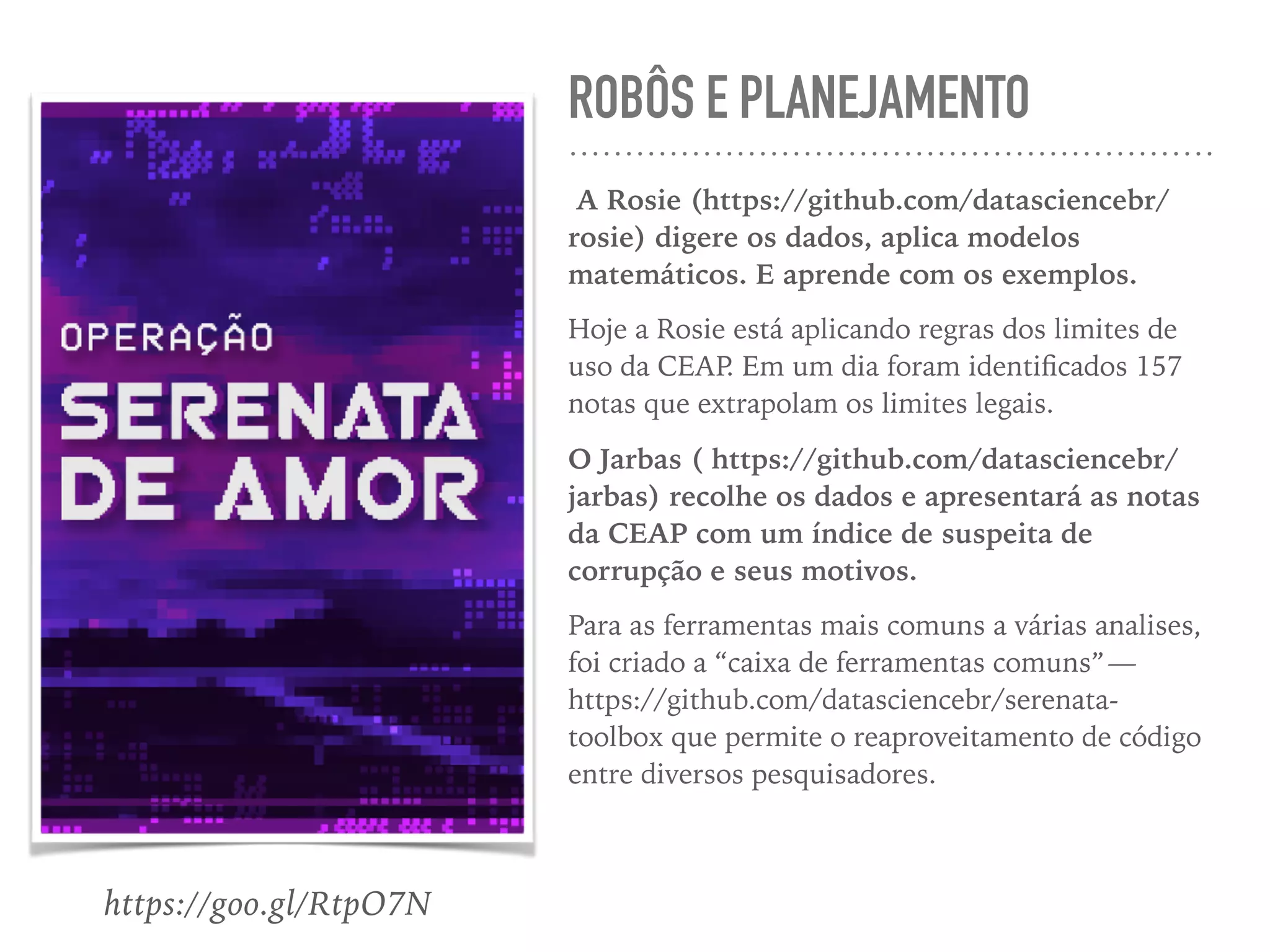 ROBÔS E PLANEJAMENTO
A Rosie (https://github.com/datasciencebr/
rosie) digere os dados, aplica modelos
matemáticos. E aprende com os exemplos.
Hoje a Rosie está aplicando regras dos limites de
uso da CEAP. Em um dia foram identiﬁcados 157
notas que extrapolam os limites legais.
O Jarbas ( https://github.com/datasciencebr/
jarbas) recolhe os dados e apresentará as notas
da CEAP com um índice de suspeita de
corrupção e seus motivos.
Para as ferramentas mais comuns a várias analises,
foi criado a “caixa de ferramentas comuns” — 
https://github.com/datasciencebr/serenata-
toolbox que permite o reaproveitamento de código
entre diversos pesquisadores.
https://goo.gl/RtpO7N
 