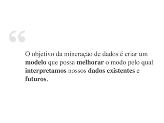 “O objetivo da mineração de dados é criar um
modelo que possa melhorar o modo pelo qual
interpretamos nossos dados existentes e
futuros.
 