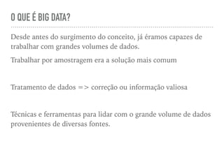 O QUE É BIG DATA?
Desde antes do surgimento do conceito, já éramos capazes de
trabalhar com grandes volumes de dados.
Trabalhar por amostragem era a solução mais comum
Tratamento de dados => correção ou informação valiosa
Técnicas e ferramentas para lidar com o grande volume de dados
provenientes de diversas fontes.
 
