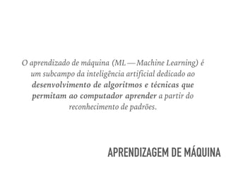 O aprendizado de máquina (ML — Machine Learning) é
um subcampo da inteligência artificial dedicado ao
desenvolvimento de algoritmos e técnicas que
permitam ao computador aprender a partir do
reconhecimento de padrões.
APRENDIZAGEM DE MÁQUINA
 