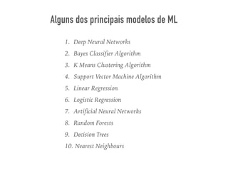 1. Deep Neural Networks
2. Bayes Classifier Algorithm
3. K Means Clustering Algorithm
4. Support Vector Machine Algorithm
5. Linear Regression
6. Logistic Regression
7. Artificial Neural Networks
8. Random Forests
9. Decision Trees
10. Nearest Neighbours
Alguns dos principais modelos de ML
 