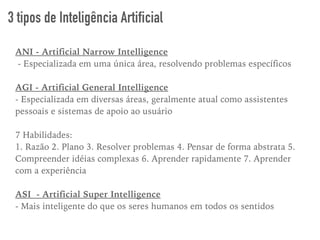 ANI - Artificial Narrow Intelligence
- Especializada em uma única área, resolvendo problemas específicos
AGI - Artificial General Intelligence
- Especializada em diversas áreas, geralmente atual como assistentes
pessoais e sistemas de apoio ao usuário
7 Habilidades:
1. Razão 2. Plano 3. Resolver problemas 4. Pensar de forma abstrata 5.
Compreender idéias complexas 6. Aprender rapidamente 7. Aprender
com a experiência
ASI - Artificial Super Intelligence
- Mais inteligente do que os seres humanos em todos os sentidos
3 tipos de Inteligência Artificial
 