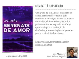 COMBATE À CORRUPÇÃO
Um grupo de jornalistas, cientistas de
dados, estatísticos se reuniu para
combater a corrupção através da análise
dos dados públicos sobre gastos dos
parlamentares, entregando relatórios
quinzenais para a realização de
denúncias junto aos órgão competentes
para a restituição dos valores.
https://github.com/datasciencebr/
serenata-de-amor
Irio Musskopf
Data Science Brigadehttps://goo.gl/RtpO7N
 