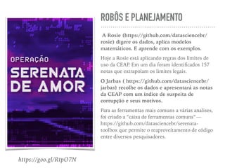 ROBÔS E PLANEJAMENTO
A Rosie (https://github.com/datasciencebr/
rosie) digere os dados, aplica modelos
matemáticos. E aprende com os exemplos.
Hoje a Rosie está aplicando regras dos limites de
uso da CEAP. Em um dia foram identiﬁcados 157
notas que extrapolam os limites legais.
O Jarbas ( https://github.com/datasciencebr/
jarbas) recolhe os dados e apresentará as notas
da CEAP com um índice de suspeita de
corrupção e seus motivos.
Para as ferramentas mais comuns a várias analises,
foi criado a “caixa de ferramentas comuns” — 
https://github.com/datasciencebr/serenata-
toolbox que permite o reaproveitamento de código
entre diversos pesquisadores.
https://goo.gl/RtpO7N
 