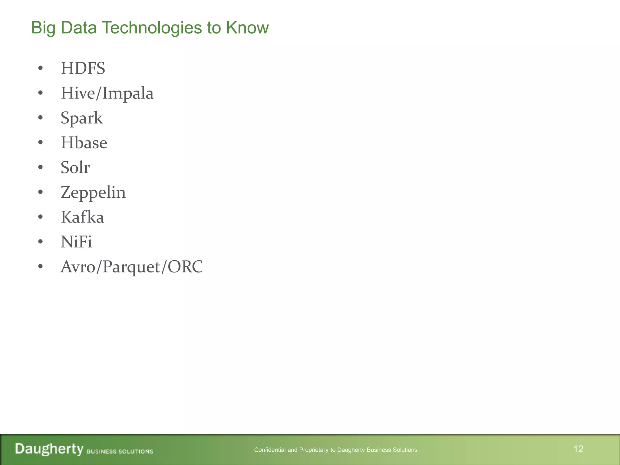 Confidential and Proprietary to Daugherty Business Solutions
• HDFS
• Hive/Impala
• Spark
• Hbase
• Solr
• Zeppelin
• Kafka
• NiFi
• Avro/Parquet/ORC
12
Big Data Technologies to Know
 