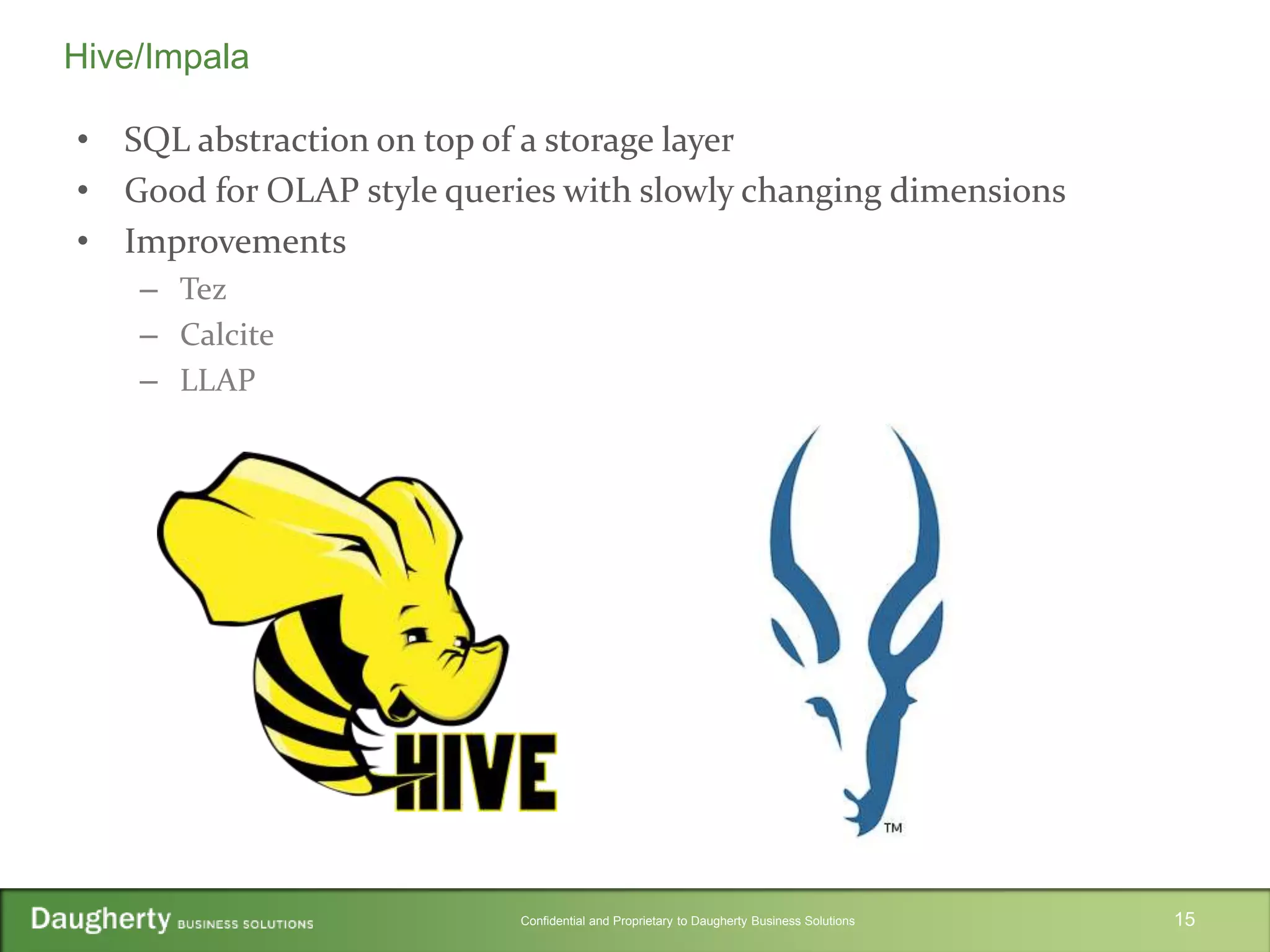Confidential and Proprietary to Daugherty Business Solutions
• SQL abstraction on top of a storage layer
• Good for OLAP style queries with slowly changing dimensions
• Improvements
– Tez
– Calcite
– LLAP
15
Hive/Impala
 
