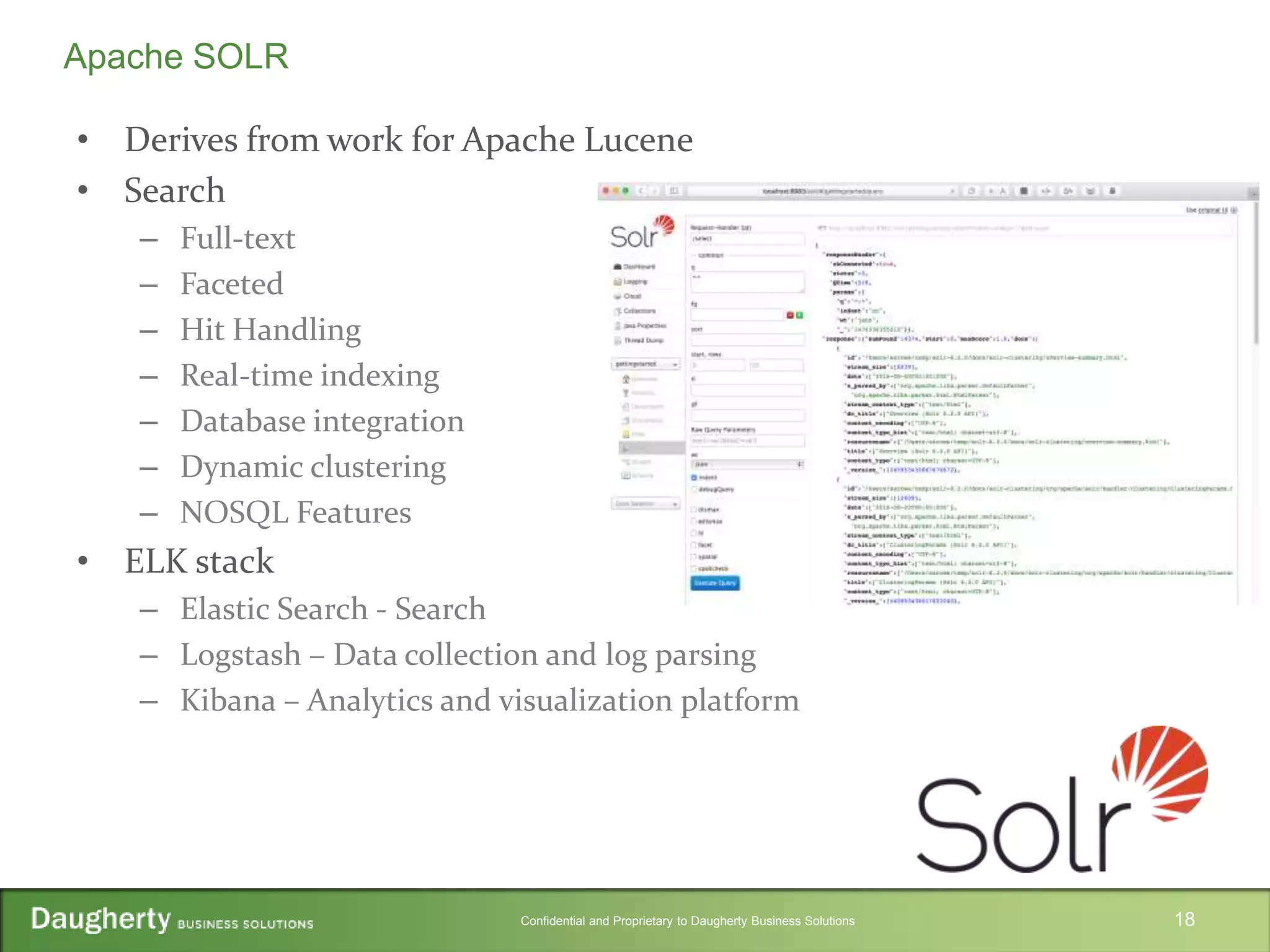 Confidential and Proprietary to Daugherty Business Solutions
• Derives from work for Apache Lucene
• Search
– Full-text
– Faceted
– Hit Handling
– Real-time indexing
– Database integration
– Dynamic clustering
– NOSQL Features
• ELK stack
– Elastic Search - Search
– Logstash – Data collection and log parsing
– Kibana – Analytics and visualization platform
18
Apache SOLR
 