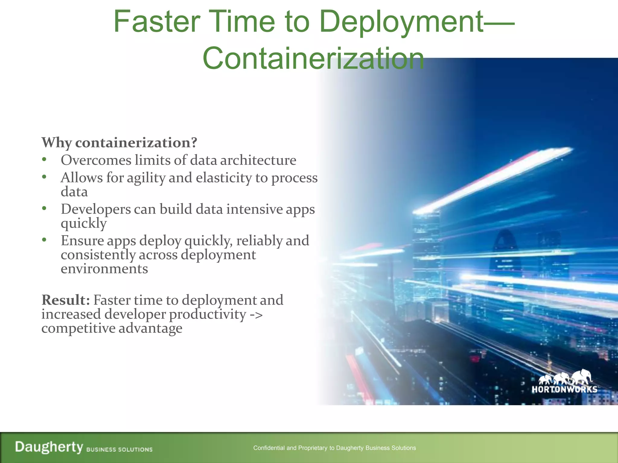 Confidential and Proprietary to Daugherty Business Solutions
Faster Time to Deployment—
Containerization
Why containerization?
• Overcomes limits of data architecture
• Allows for agility and elasticity to process
data
• Developers can build data intensive apps
quickly
• Ensure apps deploy quickly, reliably and
consistently across deployment
environments
Result: Faster time to deployment and
increased developer productivity ->
competitive advantage
 