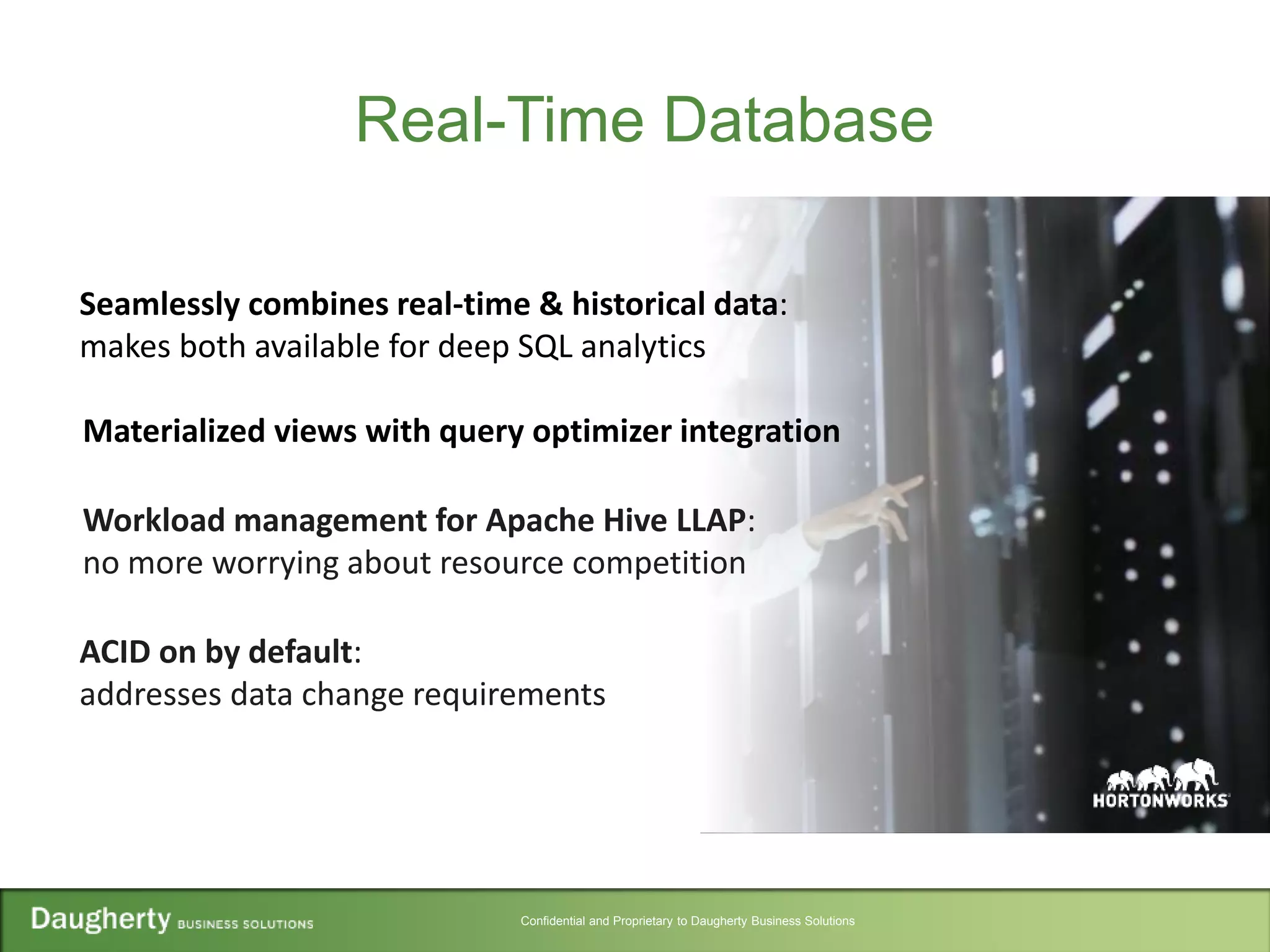 Confidential and Proprietary to Daugherty Business Solutions
Real-Time Database
Seamlessly combines real-time & historical data:
makes both available for deep SQL analytics
ACID on by default:
addresses data change requirements
Workload management for Apache Hive LLAP:
no more worrying about resource competition
Materialized views with query optimizer integration
 