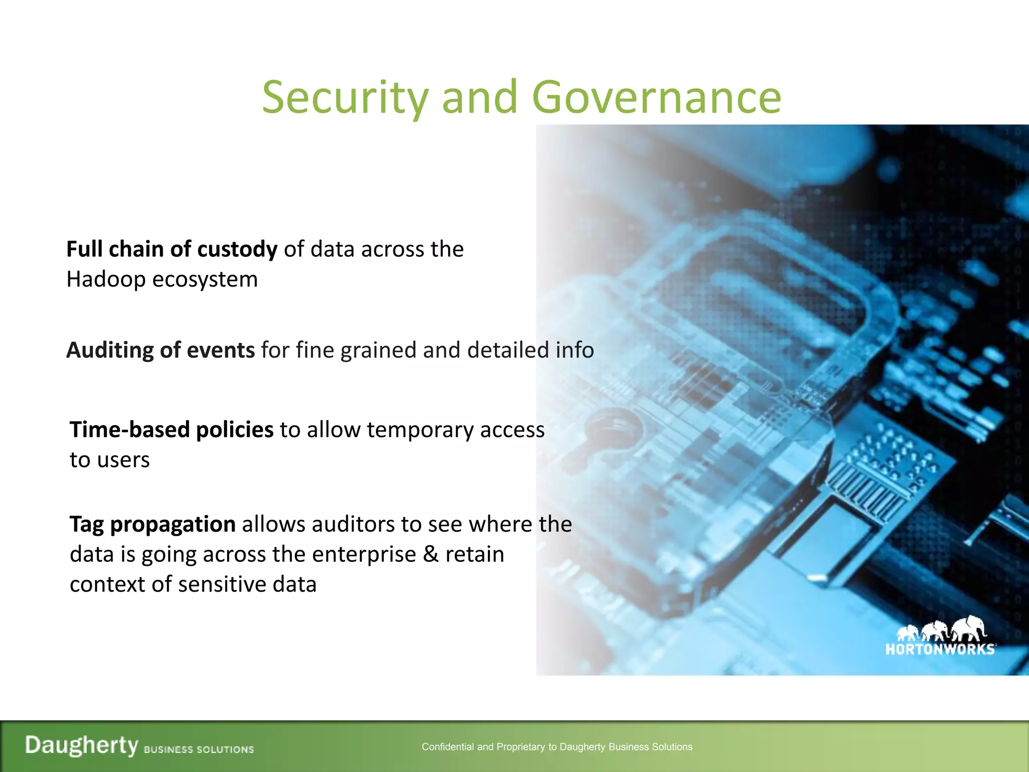 Confidential and Proprietary to Daugherty Business Solutions
Security and Governance
Full chain of custody of data across the
Hadoop ecosystem
Auditing of events for fine grained and detailed info
Tag propagation allows auditors to see where the
data is going across the enterprise & retain
context of sensitive data
Time-based policies to allow temporary access
to users
 
