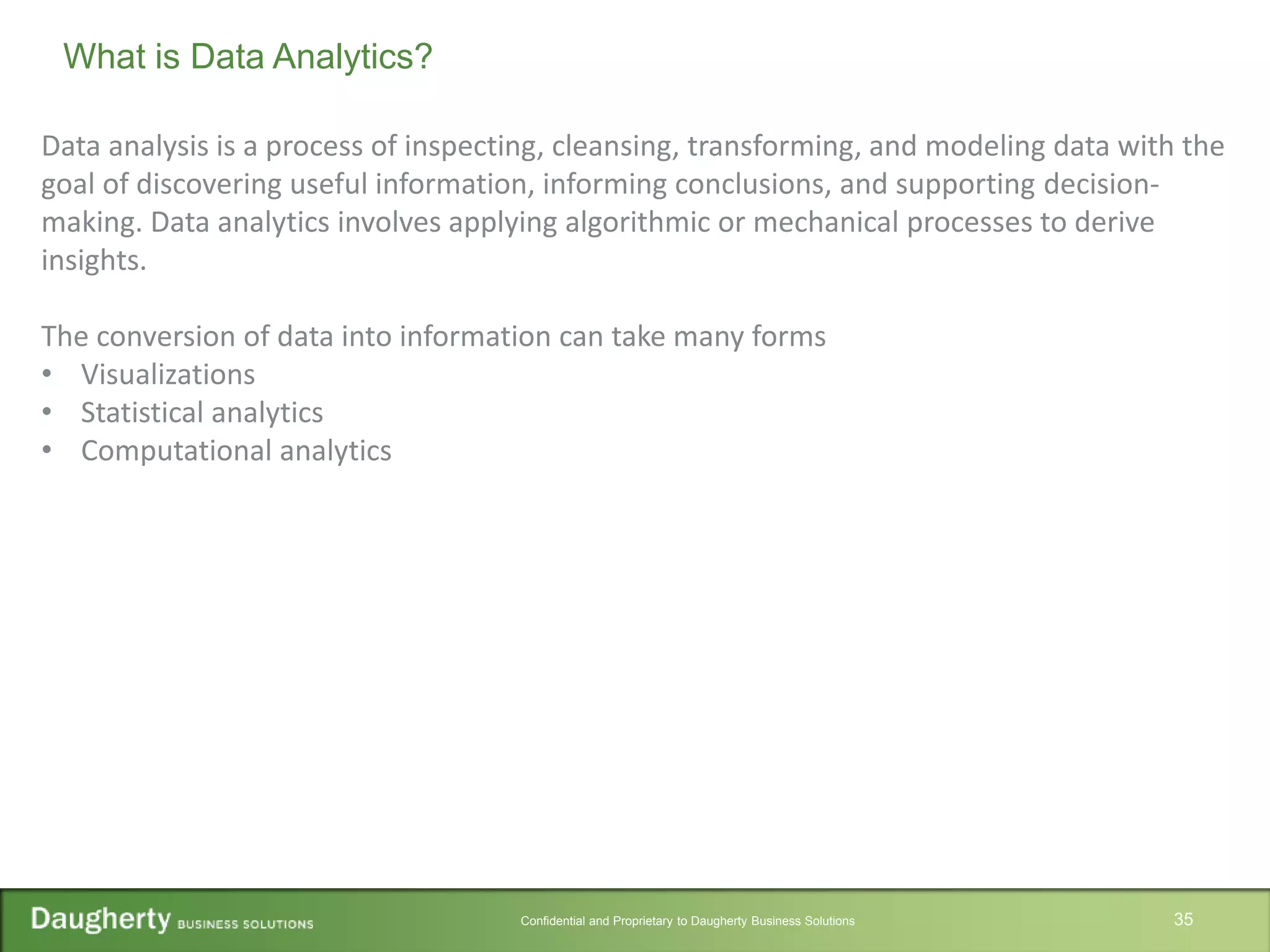 Confidential and Proprietary to Daugherty Business Solutions 35
What is Data Analytics?
Data analysis is a process of inspecting, cleansing, transforming, and modeling data with the
goal of discovering useful information, informing conclusions, and supporting decision-
making. Data analytics involves applying algorithmic or mechanical processes to derive
insights.
The conversion of data into information can take many forms
• Visualizations
• Statistical analytics
• Computational analytics
 