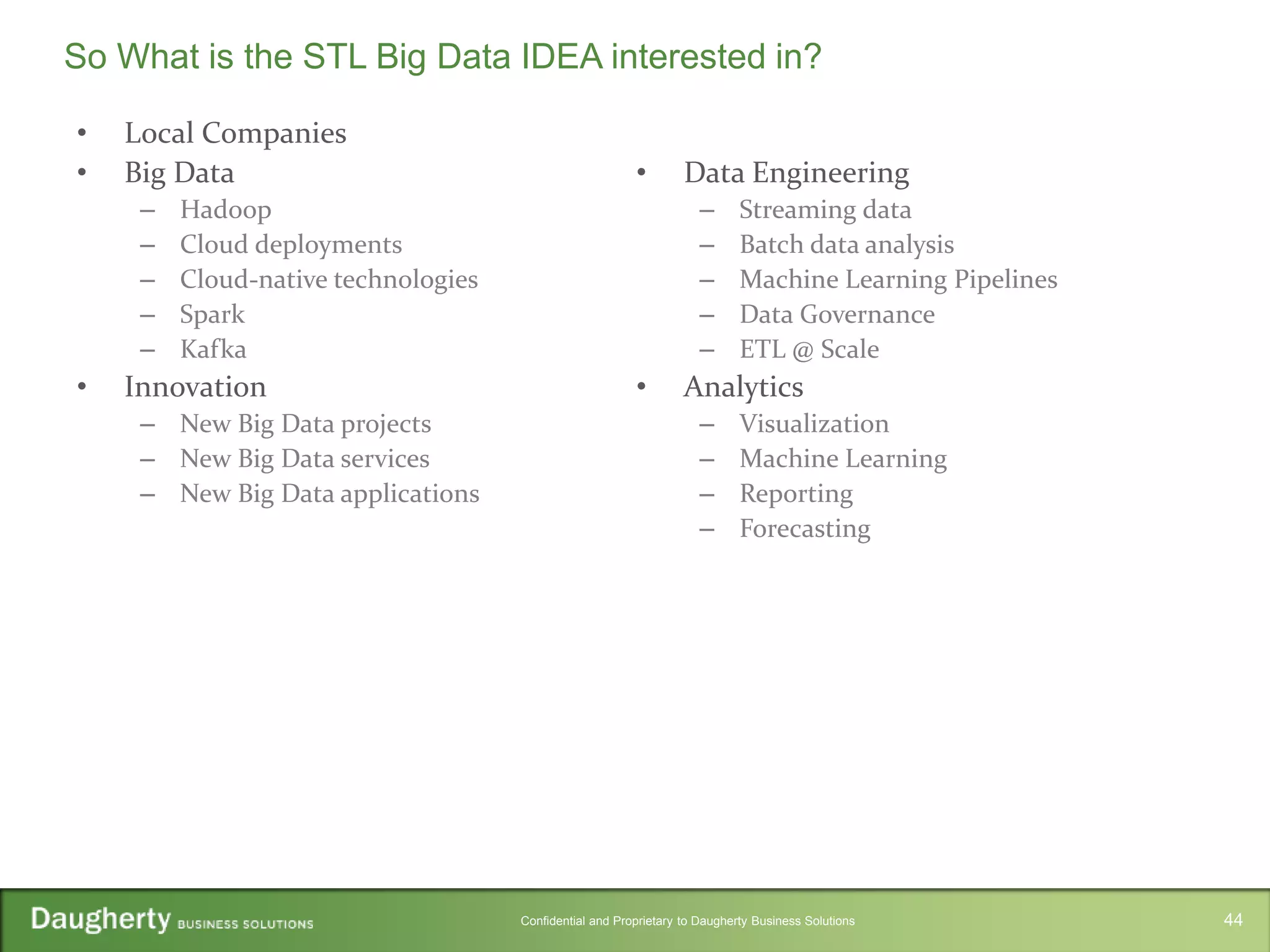 Confidential and Proprietary to Daugherty Business Solutions
• Local Companies
• Big Data
– Hadoop
– Cloud deployments
– Cloud-native technologies
– Spark
– Kafka
• Innovation
– New Big Data projects
– New Big Data services
– New Big Data applications
• Data Engineering
– Streaming data
– Batch data analysis
– Machine Learning Pipelines
– Data Governance
– ETL @ Scale
• Analytics
– Visualization
– Machine Learning
– Reporting
– Forecasting
So What is the STL Big Data IDEA interested in?
44
 