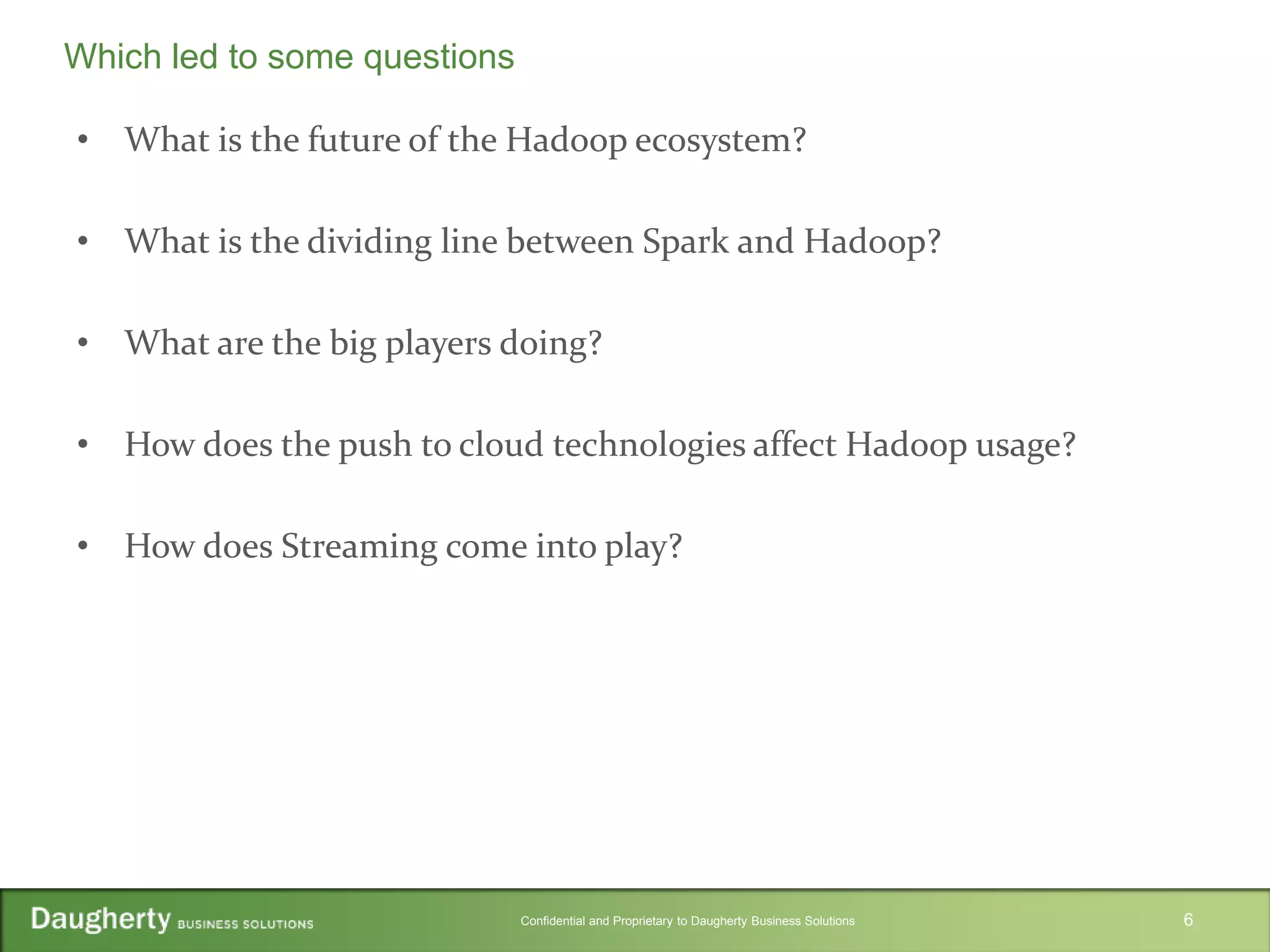 Confidential and Proprietary to Daugherty Business Solutions
• What is the future of the Hadoop ecosystem?
• What is the dividing line between Spark and Hadoop?
• What are the big players doing?
• How does the push to cloud technologies affect Hadoop usage?
• How does Streaming come into play?
6
Which led to some questions
 