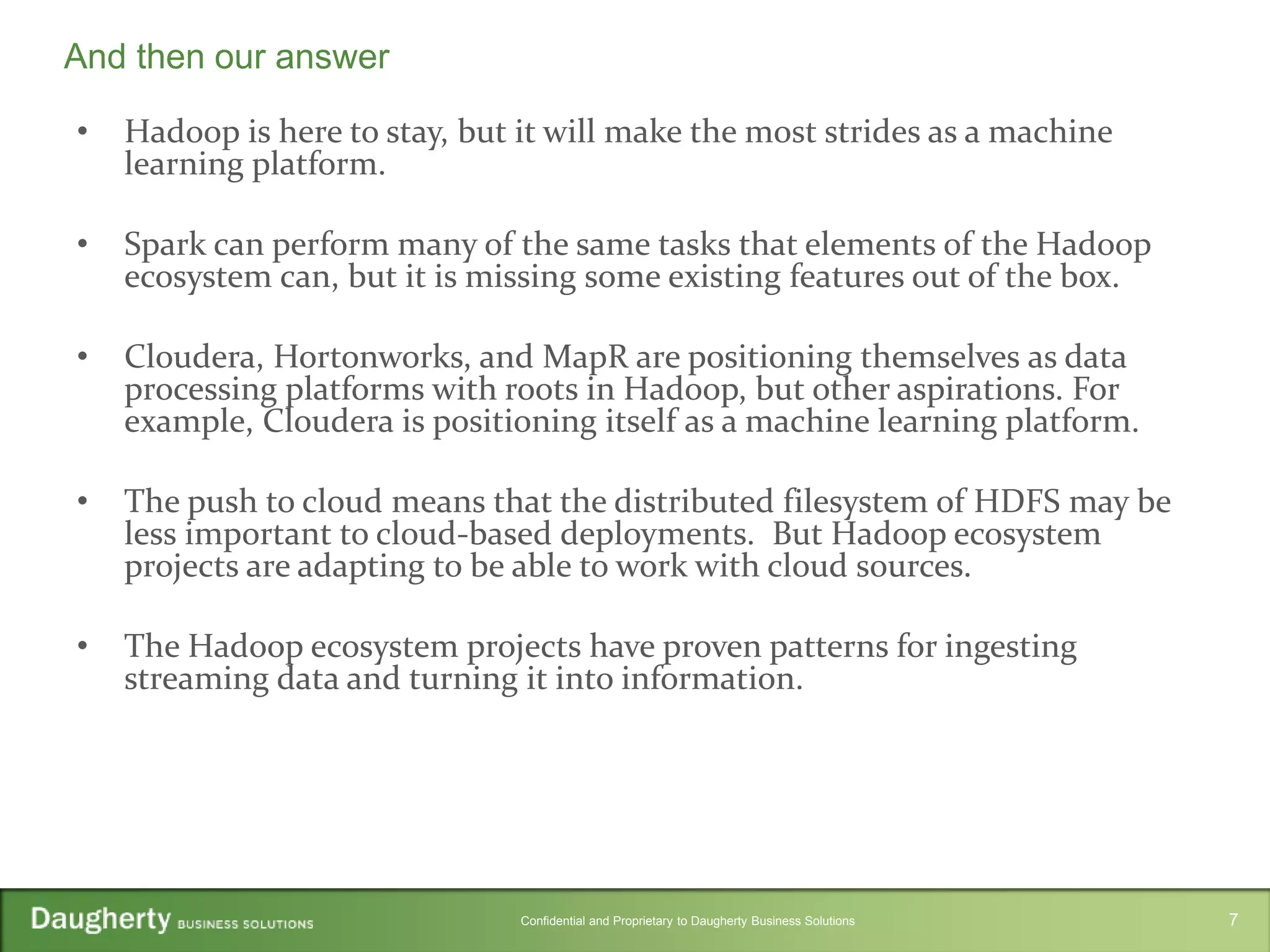 Confidential and Proprietary to Daugherty Business Solutions
• Hadoop is here to stay, but it will make the most strides as a machine
learning platform.
• Spark can perform many of the same tasks that elements of the Hadoop
ecosystem can, but it is missing some existing features out of the box.
• Cloudera, Hortonworks, and MapR are positioning themselves as data
processing platforms with roots in Hadoop, but other aspirations. For
example, Cloudera is positioning itself as a machine learning platform.
• The push to cloud means that the distributed filesystem of HDFS may be
less important to cloud-based deployments. But Hadoop ecosystem
projects are adapting to be able to work with cloud sources.
• The Hadoop ecosystem projects have proven patterns for ingesting
streaming data and turning it into information.
And then our answer
7
 
