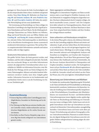 gestiegen ist. Hinzu kommt die hohe Geschwindigkeit, mit
der die entsprechenden Daten erfasst, verarbeitet und genutzt
werden. Neue Data-Mining -Methoden wie Deep Lear-
ning  und Semantic Analytics  sowie Predictive Ana-
lytics  und Prescriptive Analytics  heben die analyti-
sche Wertschöpfung auf eine neue Qualitätsstufe.
Die Gewinnung und Bereitstellung von Daten erfolgen im
klassischen Controlling in der Regel durch den Zugriff auf in-
terne Datenbanken und Excel-Sheets. Für die Erhebung hoch-
volumiger Datenströme aus Online-Medien wie Websites,
Blogs und Social Networks sowie aus Offline-Medien sind
Crawling - und Parsing -Ansätze erforderlich. Sie hel-
fen, relevante Online-Informationsquellen zu identifizieren
und zu durchforsten beziehungsweise daraus systematisch
strukturierte Informationen zu gewinnen. Wer auf diese Wei-
se computerunterstützt Informationen sammeln und nutzen
möchte, sollte wie folgt vorgehen.
Strukturierte Informationen extrahieren
Der größte Teil der Daten, die heute generiert werden, sind
Textdaten, und ihre Zahl verdoppelt sich jedes Jahr. Das heißt,
dass eine wachsende Menge an wertvollen Informationen
existiert, die aufgrund ihrer Unstrukturiertheit schwer zu er-
schließen ist. Mithilfe von Information Extraction, einer Me-
thode des Text-Minings, mit der aus Texten Schlagworte, Per-
sonen, Datumsangaben, Adressen und andere konkrete Infor-
mationen extrahiert werden, kann diese Aufgabe gelöst
werden. Information Extraction ist ein fundamentaler und
unerlässlicher Schritt, wenn es um die Verarbeitung von Da-
ten aus Textdateien geht.
Daten aggregieren und klassifizieren
Häufig gibt es in Unternehmen Vorgaben, wie Daten zu struk-
turieren sind, so zum Beispiel in Workflow-Systemen, in de-
nen Dokumente in vorgegebene Kategorien eingeordnet wer-
den. Dies kann vollautomatisch durch Computer erfolgen, die
durch maschinelles Lernen „trainiert“ sind. Der Computer
lernt dabei anhand von Trainingsdokumenten, Muster und
Zusammenhänge zu erkennen. Auf dieser Basis kann er dann
neue Texte entsprechend ihren Inhalten und ihrer Struktur
den richtigen Klassen zuordnen.
Daten aufbereiten und Detailanalysen ermöglichen
In der letzten Phase geht es darum, die erhobenen Informati-
onen für das Controlling möglichst effizient und intuitiv auf-
zubereiten. Es gilt, auf einer hohen Ebene die Informationen
so zu verdichten, dass sie sich mit geringem kognitiven Auf-
wand erfassen lassen. Allerdings ist es nicht weniger wichtig,
dem Anwender jederzeit auch tiefergehende Analysen und
Einsichten zu ermöglichen, um Ursachen oder Zusammen-
hänge aufzudecken. Die auf diese Weise gewonnenen Ergeb-
nisse können über Dashboards und Such-Schnittstellen, die
die diversen Analysen übersichtlich in Datenpunkten und
Graphen darstellen, visualisiert werden. Die Suchergebnisse
lassen sich per Facettensuche  sehr effizient segmentieren
und auf diese Weise Stück um Stück in der Tiefe erschließen.
So erhält der Anwender schnell und einfach aus den Daten
das Wissen, das er für seine täglichen Arbeitsabläufe braucht.
Bewertung von Unternehmen und Märkten
Im Zeitalter der zunehmenden Digitalisierung der Wirtschaft,
in der Daten als Rohstoff und Wirtschaftsfaktor an Bedeutung
kontinuierlich zunehmen, funktionieren die klassischen An-
sätze der Erstellung eines Unternehmensprofils, beispielswei-
se über Wirtschaftsklassen, Umsatzklassen oder Mitarbeiter-
klassen, nur unzureichend. Da inner- und überbetriebliche
Unternehmensprozesse immer digitaler werden, spielen digi-
tale Daten zur Beschreibung und Erklärung von Unterneh-
men eine immer wichtigere Rolle. Zudem lassen sich rein di-
gitale Unternehmen sowie Start-up-Unternehmen nur unzu-
reichend mit klassischen Unternehmensdaten aussagekräftig
darstellen. Unternehmen lassen sich heute nicht allein per
Umsatz, Wirtschaftszweig und anderen Firmographics erfas-
sen. Unternehmenswebseiten, Präsenzen in sozialen Netzwer-
ken, der digitale Reifegrad des Unternehmens sowie die in di-
gitalen Medien wahrgenommene Leistung prägen die exter-
ne Einschätzung.
Zusammenfassung
•	Externe Big Data eröffnen dem Controlling ganz neue
Möglichkeiten, besonders im Monitoring und in der
Prognose.
•	Zur Nutzung von Big Data aus externen Quellen müs-
sen Controller wissen, welche technischen und ana-
lytischen Möglichkeiten sie für welche Zwecke nut-
zen können.
•	Eine Reihe von Best-Practice-Beispielen zeigt, wie ex-
terne Big Data bereits erfolgreich von Unternehmen
genutzt werden.
34 Controlling & Management Review  Sonderheft 1 | 2016
Nutzung | Datenquellen
 
