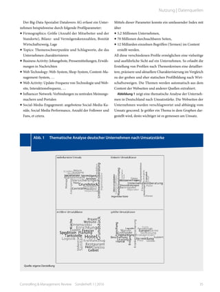 Der Big-Data-Spezialist Datalovers AG erfasst ein Unter-
nehmen beispielsweise durch folgende Profilparameter:
•	Firmographics: Größe (Anzahl der Mitarbeiter und der
Standorte), Bilanz- und Vermögenskennzahlen, Bonität
Wirtschaftszweig, Lage
•	Topics: Themenschwerpunkte und Schlagworte, die das
Unternehmen charakterisieren
•	Business Activity: Jobangebote, Pressemitteilungen, Erwäh-
nungen in Nachrichten
•	Web Technology: Web-System, Shop-System, Content-Ma-
nagement-System, …
•	Web Activity: Update-Frequenz von Technologie und Web-
site, Interaktionsfrequenz, …
•	Influencer Network: Verbindungen zu zentralen Meinungs-
machern und Portalen
•	Social-Media-Engagement: angebotene Social-Media-Ka-
näle, Social Media Performance, Anzahl der Follower und
Fans, et cetera.
Mittels dieser Parameter konnte ein umfassender Index mit
über
•	5,2 Millionen Unternehmen,
•	70 Millionen durchsuchbaren Seiten,
•	12 Milliarden einzelnen Begriffen (Termen) im Content
erstellt werden.
All diese verschiedenen Profile ermöglichen eine vielseitige
und ausführliche Sicht auf ein Unternehmen. So erlaubt die
Erstellung von Profilen nach Themenkreisen eine detaillier-
tere, präzisere und aktuellere Charakterisierung im Vergleich
zu der groben und eher statischen Profilbildung nach Wirt-
schaftszweigen. Die Themen werden automatisch aus dem
Content der Webseiten und anderer Quellen extrahiert.
Abbildung 1 zeigt eine thematische Analyse der Unterneh-
men in Deutschland nach Umsatzstärke. Die Webseiten der
Unternehmen wurden verschlagwortet und abhängig vom
Umsatz gescored. Je größer ein Thema in dem Graphen dar-
gestellt wird, desto wichtiger ist es gemessen am Umsatz.
	 Abb. 1   Thematische Analyse deutscher Unternehmen nach Umsatzstärke
Quelle: eigene Darstellung
35Controlling & Management Review  Sonderheft 1 | 2016
Nutzung | Datenquellen
 