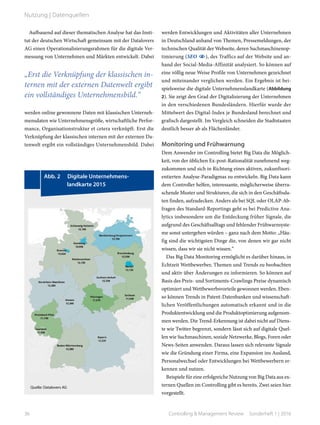 Aufbauend auf dieser thematischen Analyse hat das Insti-
tut der deutschen Wirtschaft gemeinsam mit der Datalovers
AG einen Operationalisierungsrahmen für die digitale Ver-
messung von Unternehmen und Märkten entwickelt. Dabei
werden online gewonnene Daten mit klassischen Unterneh-
mensdaten wie Unternehmensgröße, wirtschaftliche Perfor-
mance, Organisationstruktur et cetera verknüpft. Erst die
Verknüpfung der klassischen internen mit der externen Da-
tenwelt ergibt ein vollständiges Unternehmensbild. Dabei
werden Entwicklungen und Aktivitäten aller Unternehmen
in Deutschland anhand von Themen, Pressemeldungen, der
technischen Qualität der Webseite, deren Suchmaschinenop-
timierung (SEO ), des Traffics auf der Website und an-
hand der Social-Media-Affinität analysiert. So können auf
eine völlig neue Weise Profile von Unternehmen gezeichnet
und miteinander verglichen werden. Ein Ergebnis ist bei-
spielsweise die digitale Unternehmenslandkarte (Abbildung
2). Sie zeigt den Grad der Digitalisierung der Unternehmen
in den verschiedenen Bundesländern. Hierfür wurde der
Mittelwert des Digital-Index je Bundesland berechnet und
grafisch dargestellt. Im Vergleich schneiden die Stadtstaaten
deutlich besser ab als Flächenländer.
Monitoring und Frühwarnung
Dem Anwender im Controlling bietet Big Data die Möglich-
keit, von der üblichen Ex-post-Rationalität zunehmend weg-
zukommen und sich in Richtung eines aktiven, zukunftsori-
entierten Analyse-Paradigmas zu entwickeln. Big Data kann
dem Controller helfen, interessante, möglicherweise überra-
schende Muster und Strukturen, die sich in den Geschäftsda-
ten finden, aufzudecken. Anders als bei SQL oder OLAP-Ab-
fragen des Standard-Reportings geht es bei Predictive Ana-
lytics insbesondere um die Entdeckung früher Signale, die
aufgrund des Geschäftsalltags und fehlender Frühwarnsyste-
me sonst untergehen würden – ganz nach dem Motto: „Häu-
fig sind die wichtigsten Dinge die, von denen wir gar nicht
wissen, dass wir sie nicht wissen.“
Das Big Data Monitoring ermöglicht es darüber hinaus, in
Echtzeit Wettbewerber, Themen und Trends zu beobachten
und aktiv über Änderungen zu informieren. So können auf
Basis des Preis- und Sortiments-Crawlings Preise dynamisch
optimiert und Wettbewerbsvorteile gewonnen werden. Eben-
so können Trends in Patent-Datenbanken und wissenschaft-
lichen Veröffentlichungen automatisch erkannt und in die
Produktentwicklung und die Produktoptimierung aufgenom-
men werden. Die Trend-Erkennung ist dabei nicht auf Diens-
te wie Twitter begrenzt, sondern lässt sich auf digitale Quel-
len wie Suchmaschinen, soziale Netzwerke, Blogs, Foren oder
News-Seiten anwenden. Daraus lassen sich relevante Signale
wie die Gründung einer Firma, eine Expansion ins Ausland,
Personalwechsel oder Entwicklungen bei Wettbewerbern er-
kennen und nutzen.
Beispiele für eine erfolgreiche Nutzung von Big Data aus ex-
ternen Quellen im Controlling gibt es bereits. Zwei seien hier
vorgestellt.
	 Abb. 2   Digitale Unternehmens­-	
	 l­andkarte 2015
Quelle: Datalovers AG
„Erst die Verknüpfung der klassischen in-
ternen mit der externen Datenwelt ergibt
ein vollständiges Unternehmensbild.“
36 Controlling & Management Review  Sonderheft 1 | 2016
Nutzung | Datenquellen
 