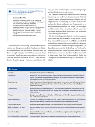 Für Unternehmen bedeutet Big Data einen Paradigmen-
wechsel zum datengetriebenen Real-Time Business. Mit die-
ser Herausforderung sind aber auch die Potenziale durch Big
Data verknüpft. Gelingt es einem Unternehmen, die Daten
systematisch schnell zu erfassen, zu verarbeiten und entspre-
chende Maßnahmen umzusetzen, lässt sich – wie in den Best-
Practice-Beispielen gezeigt – Nutzen aus einer höheren Effi-
zienz, aus einer Kostenreduktion, aus Umsatzsteigerungen
und über Wettbewerbsvorteile erzielen.
Big Data kann seine Stärke in der automatischen Erfassung,
Generierung und Analyse von Daten ausspielen. Die Erklä-
rung von Ursache-Wirkungs-Beziehungen, Signalen und Auf-
fälligkeiten wird auch zukünftig die Domäne des Controllers
im Sinne der Human Intelligence sein. Angesichts der zu er-
wartenden weiteren Zunahme von Menge, Geschwindigkeit
und Relevanz der Daten werden die beschriebenen Ansätze
eine immer wichtigere Rolle für operative und strategische
Unternehmensprozesse spielen.
Für das Controlling sind in Zukunft zwei Neuerungen der
eher externen Big-Data-Perspektive wichtig: Mit der Erschlie-
ßung externer Datenquellen wie Social Media, mobiler End-
geräte oder des gesamten Internets vergrößert sich der poten-
ziell relevante Daten- und Erklärungsraum signifikant. Um
dieses Datenuniversum für die Erzielung von Wettbewerbs-
vorteilen systematisch nutzen zu können, wird die Big Data
Performance der Near- und Real-Time Analytics eine wichti-
ge Rolle spielen. „Real-Time“ ist damit zugleich Treiber und
Lösung eines zunehmend durch Big Data bestimmten Ge-
schäftes.
Weitere Empfehlungen der Verlagsredaktion aus
www.springerprofessional.de zu:
externe Big Data
Gluchowski, P./Chamoni, P. (Hrsg.) (2016): Analytische
Informationssysteme – Business Intelligence-Technologien
und -Anwendungen, 5. Auflage, Wiesbaden.
www.springerprofessional.de/link/6659196
Mehanna, W./Rabe, C. M. (2014): Big Data in der Konsumgü-
terindustrie: Kunden verstehen, Produkte entwickeln,
Marketing steuern, in: Buttkus, M./Eberenz, R. (Hrsg.):
Controlling in der Konsumgüterindustrie, Wiesbaden,
S. 69- 90.
www.springerprofessional.de/link/4298282
Glossar
Crawling: Automatisches Auslesen von Webseiten.
Data Mining: Analyse von großen Datenbeständen mittels spezifischer Algorithmen und statistischer Ver-
fahren, zum Beispiel zum Erkennen von Mustern, Strukturen und zeitlichen Entwicklungen
oder zur Zuordnung von Texten zu Klassen.
Deep-Learning: Algorithmen aus dem Bereich Machine Learning, die immer weiter und tiefer bis zum theore-
tischen Optimum analysieren. Grenzen sind in Form von Datenmaterial und verfügbarer
Rechnerzeit gesetzt.
Facettensuche: Einschränkung von Suchergebnissen auf Basis von Eigenschaften wie Datum, Branche oder
Autor, wobei . diese Eigenschaften zum Beispiel über Schlagworte teilweise automatisch er-
hoben werden.
Parsing: Zerlegen und Aufbereiten von Inhalten auf Webseiten mit dem Ziel, strukturierte Informatio-
nen aus Texten zu extrahieren.
Predictive Analytics: Disziplin des Data Minings, welche versucht, anhand bekannter Daten aus der Vergangenheit
auf zukünftige Daten zu schließen und so möglichst gute Vorhersagen zu treffen.
Prescriptive Analytics: Analyseverfahren, die Vorhersage, Entscheidungsoption und Wirkung zusammenfassen.
SaaS (Software as a Service): Software, die von einem externen Dienstleister betrieben und vom Kunden genutzt werden
kann.
Semantic Analytics: Semantische Auswertung von Texten, wobei die Bedeutung der einzelnen Begriffe bei der
Analyse einbezogen wird.
SEO (Search Engine Optimization): Optimierung von Webseiten zur Verbesserung des Rankings in den Suchergebnissen.
38 Controlling & Management Review  Sonderheft 1 | 2016
Nutzung | Datenquellen
 