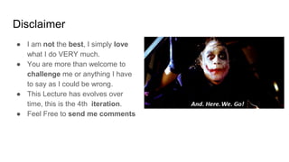 Disclaimer
● I am not the best, I simply love
what I do VERY much.
● You are more than welcome to
challenge me or anything I have
to say as I could be wrong.
● This Lecture has evolves over
time, this is the 4th iteration.
● Feel Free to send me comments
 