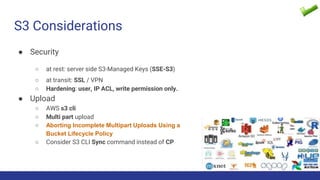 S3 Considerations
● Security
○ at rest: server side S3-Managed Keys (SSE-S3)
○ at transit: SSL / VPN
○ Hardening: user, IP ACL, write permission only.
● Upload
○ AWS s3 cli
○ Multi part upload
○ Aborting Incomplete Multipart Uploads Using a
Bucket Lifecycle Policy
○ Consider S3 CLI Sync command instead of CP
 