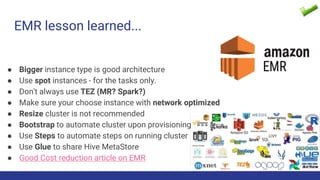 EMR lesson learned...
● Bigger instance type is good architecture
● Use spot instances - for the tasks only.
● Don't always use TEZ (MR? Spark?)
● Make sure your choose instance with network optimized
● Resize cluster is not recommended
● Bootstrap to automate cluster upon provisioning
● Use Steps to automate steps on running cluster
● Use Glue to share Hive MetaStore
● Good Cost reduction article on EMR
 