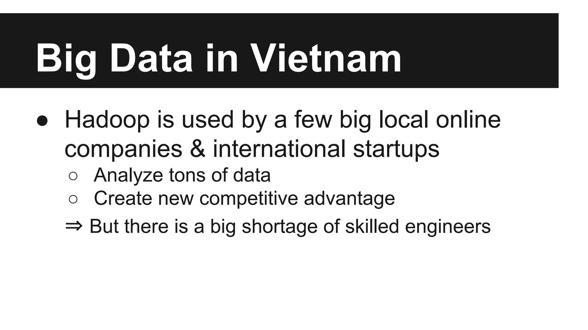 Big Data in Vietnam
● Hadoop is used by a few big local online
companies & international startups
○ Analyze tons of data
○ Create new competitive advantage
⇒ But there is a big shortage of skilled engineers

 